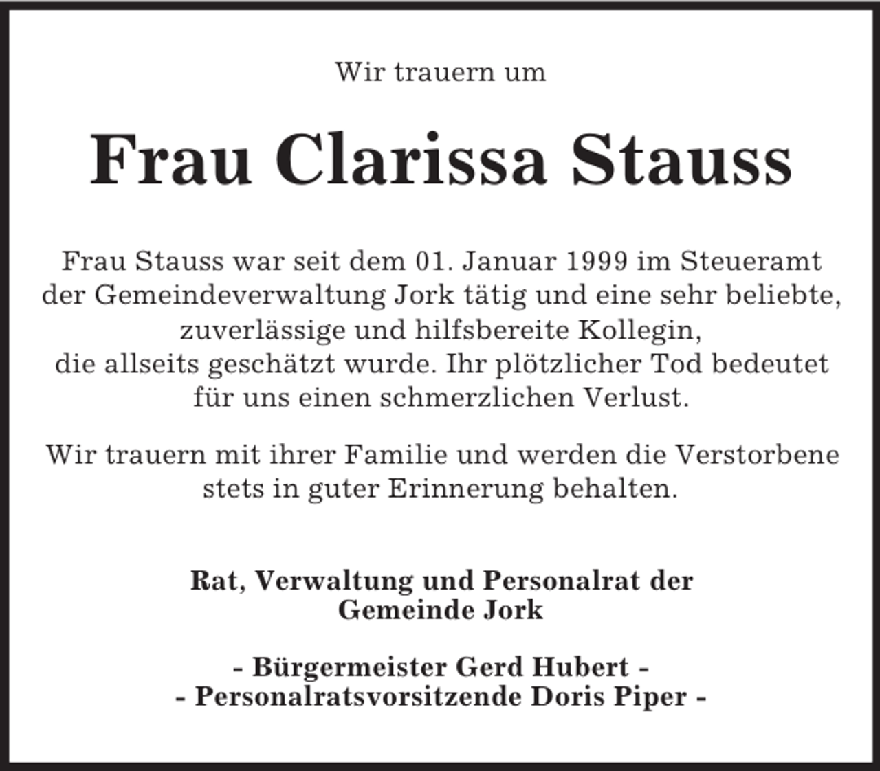 <p>Wir trauern um<br />Frau Clarissa Stauss<br />Frau Stauss war seit dem 01. Januar 1999 im Steueramt<br />der Gemeindeverwaltung Jork tätig und eine sehr beliebte, zuverlässige und hilfsbereite Kollegin,<br />die allseits geschätzt wurde. Ihr plötzlicher Tod bedeutet<br />für uns einen schmerzlichen Verlust.<br />Wir trauern mit ihrer Familie und werden die Verstorbene stets in guter Erinnerung behalten.<br />Rat, Verwaltung und Personalrat der<br />Gemeinde Jork</p><p>- Bürgermeister Gerd Hubert -<br />- Personalratsvorsitzende Doris Piper -</p>