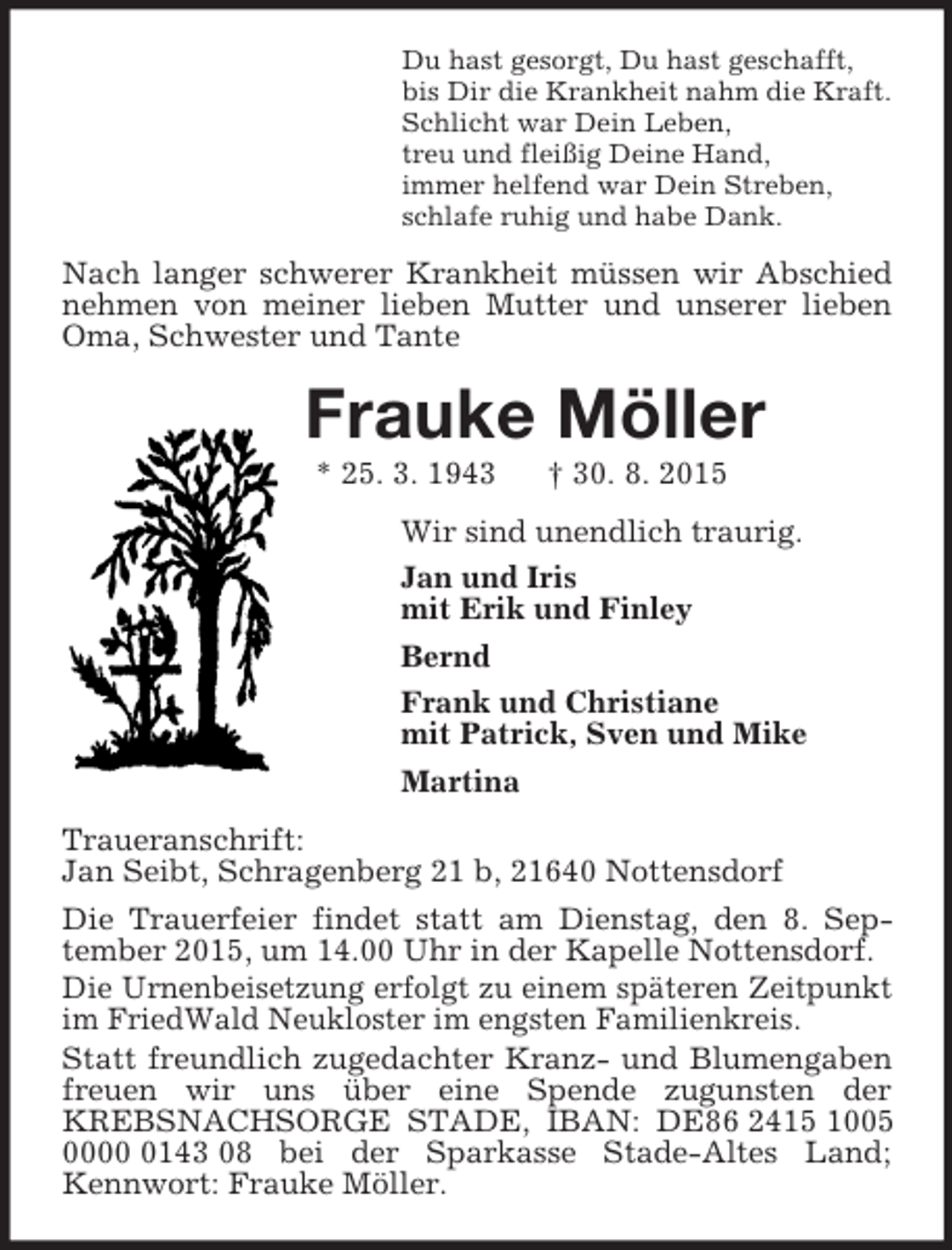 <p>Du hast gesorgt, Du hast geschafft,<br />bis Dir die Krankheit nahm die Kraft.<br />Schlicht war Dein Leben,<br />treu und fleißig Deine Hand,<br />immer helfend war Dein Streben,<br />schlafe ruhig und habe Dank.<br />Nach langer schwerer Krankheit müssen wir Abschied nehmen von meiner lieben Mutter und unserer lieben Oma, Schwester und Tante<br />Frauke Möller<br />* 25. 3. 1943 † 30. 8. 2015<br />Wir sind unendlich traurig.<br />Jan und Iris<br />mit Erik und Finley<br />Bernd<br />Frank und Christiane<br />mit Patrick, Sven und Mike<br />Martina<br />Traueranschrift:<br />Jan Seibt, Schragenberg 21 b, 21640 Nottensdorf<br />Die Trauerfeier findet statt am Dienstag, den 8. September 2015, um 14.00 Uhr in der Kapelle Nottensdorf.<br />Die Urnenbeisetzung erfolgt zu einem späteren Zeitpunkt<br />im FriedWald Neukloster im engsten Familienkreis.<br />Statt freundlich zugedachter Kranz- und Blumengaben freuen wir uns über eine Spende zugunsten der KREBSNACHSORGE STADE, IBAN: DE86 2415 1005 0000 0143 08 bei der Sparkasse Stade-Altes Land; Kennwort: Frauke Möller.</p>