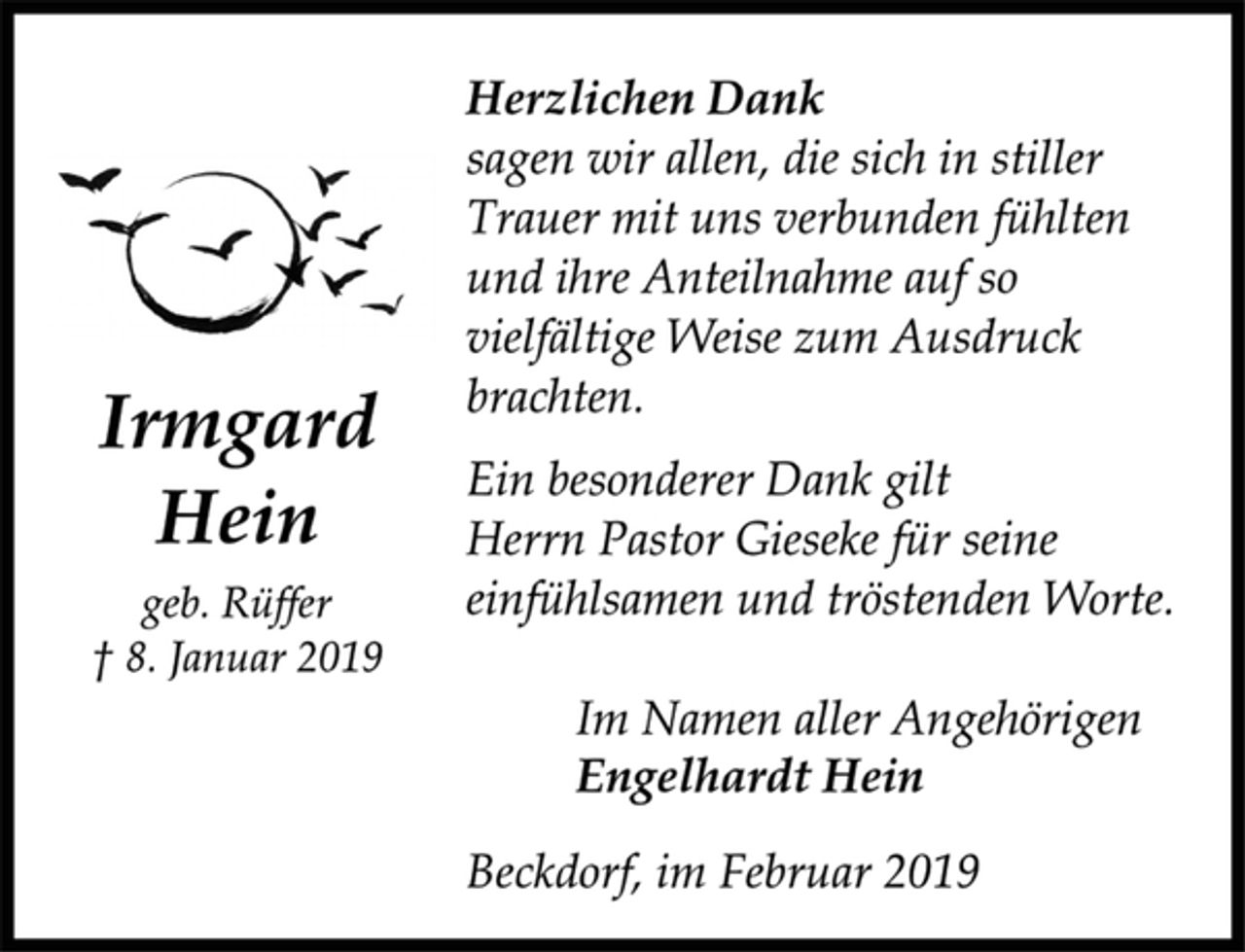 <p>Herzlichen Dank<br />sagen wir allen, die sich in stiller<br />Trauer mit uns verbunden fühlten<br />und ihre Anteilnahme auf so<br />vielfältige Weise zum Ausdruck brachten.<br />Ein besonderer Dank gilt<br />Herrn Pastor Gieseke für seine<br />einfühlsamen und tröstenden Worte.<br />Im Namen aller Angehörigen<br />Engelhardt Hein<br />Beckdorf, im Februar 2019<br />Irmgard<br />Hein<br />geb. Rüffer<br />† 8. Januar 2019</p>