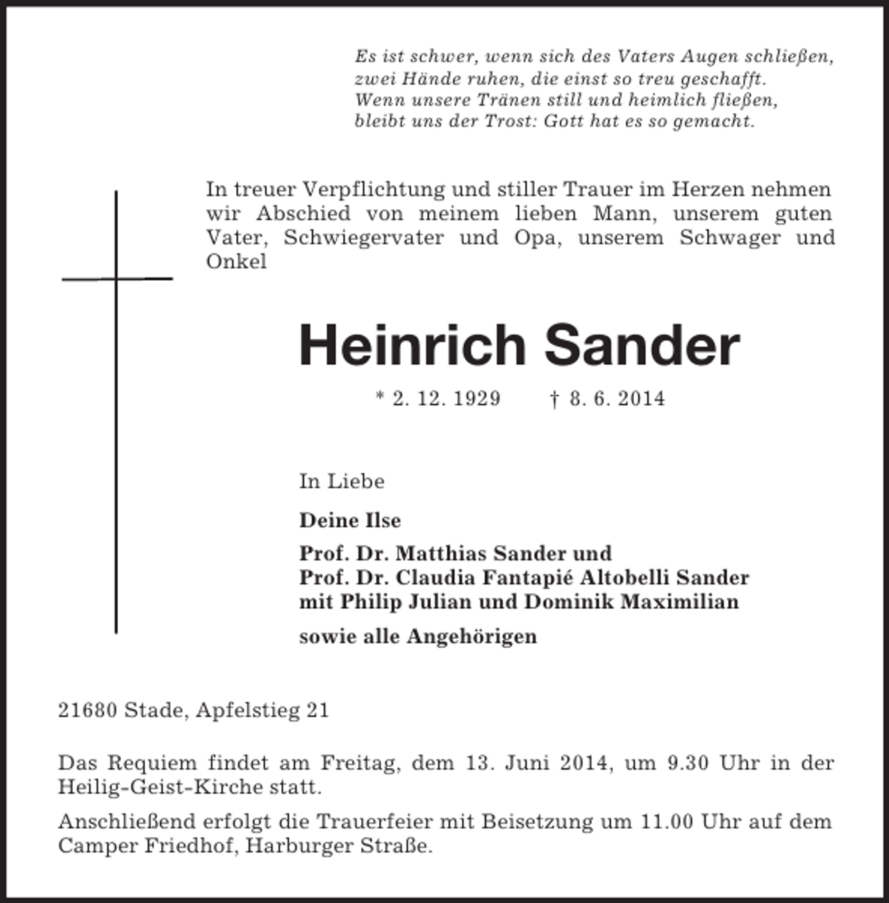 <p>Es ist schwer, wenn sich des Vaters Augen schließen,<br />zwei Hände ruhen, die einst so treu geschafft.<br />Wenn unsere Tränen still und heimlich fließen,<br />bleibt uns der Trost: Gott hat es so gemacht.<br />In treuer Verpflichtung und stiller Trauer im Herzen nehmen wir Abschied von meinem lieben Mann, unserem guten<br />Vater, Schwiegervater und Opa, unserem Schwager und<br />Onkel<br />Heinrich Sander<br />* 2. 12. 1929 † 8. 6. 2014<br />In Liebe<br />Deine Ilse<br />Prof. Dr. Matthias Sander und<br />Prof. Dr. Claudia Fantapié Altobelli Sander<br />mit Philip Julian und Dominik Maximilian<br />sowie alle Angehörigen<br />21680 Stade, Apfelstieg 21</p><p>Das Requiem findet am Freitag, dem 13. Juni 2014, um 9.30 Uhr in der<br />Heilig-Geist-Kirche statt.<br />Anschließend erfolgt die Trauerfeier mit Beisetzung um 11.00 Uhr auf dem Camper Friedhof, Harburger Straße.</p>