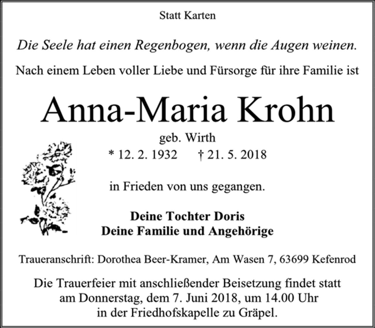 <p>Statt Karten<br />Die Seele hat einen Regenbogen, wenn die Augen weinen.<br />Nach einem Leben voller Liebe und Fürsorge für ihre Familie ist<br />Anna-Maria Krohn<br />geb. Wirth<br />* 12. 2. 1932 † 21. 5. 2018<br />in Frieden von uns gegangen.<br />Deine Tochter Doris<br />Deine Familie und Angehörige<br />Traueranschrift: Dorothea Beer-Kramer, Am Wasen 7, 63699 Kefenrod<br />Die Trauerfeier mit anschließender Beisetzung findet statt<br />am Donnerstag, dem 7. Juni 2018, um 14.00 Uhr<br />in der Friedhofskapelle zu Gräpel.</p>