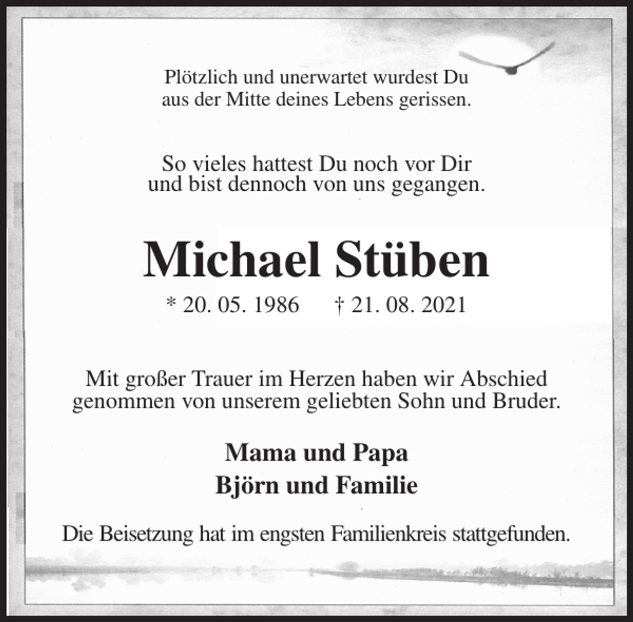 <p>Plötzlich und unerwartet wurdest Du<br />aus der Mitte deines Lebens gerissen.<br />So vieles hattest Du noch vor Dir<br />und bist dennoch von uns gegangen.<br />Michael Stüben<br />* 20. 05. 1986 † 21. 08. 2021<br />Mit großer Trauer im Herzen haben wir Abschied<br />genommen von unserem geliebten Sohn und Bruder.<br />Mama und Papa<br />Björn und Familie<br />Die Beisetzung hat im engsten Familienkreis stattgefunden.</p>