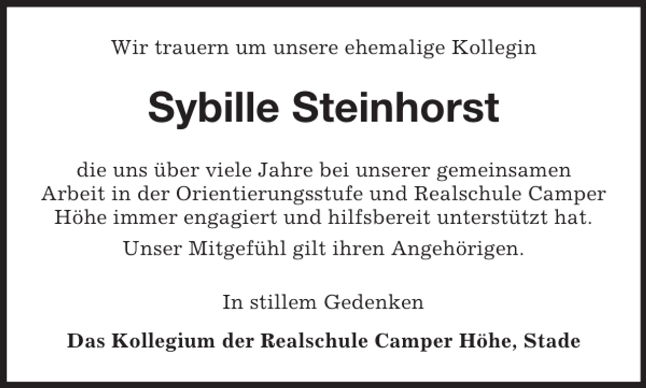 <p>Wir trauern um unsere ehemalige Kollegin</p><p>Sybille Steinhorst<br />die uns über viele Jahre bei unserer gemeinsamen<br />Arbeit in der Orientierungsstufe und Realschule Camper<br />Höhe immer engagiert und hilfsbereit unterstützt hat.<br />Unser Mitgefühl gilt ihren Angehörigen.<br />In stillem Gedenken<br />Das Kollegium der Realschule Camper Höhe, Stade</p>