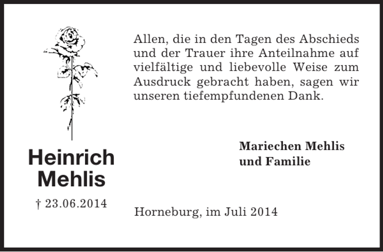 <p>Heinrich<br />Mehlis<br />† 23.06.2014<br />Allen, die in den Tagen des Abschieds und der Trauer ihre Anteilnahme auf vielfältige und liebevolle Weise zum Ausdruck gebracht haben, sagen wir unseren tiefempfundenen Dank.<br />Mariechen Mehlis<br />und Familie<br />Horneburg, im Juli 2014</p>