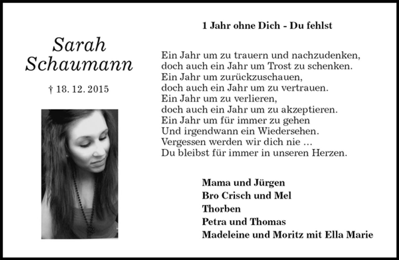 <p>1 Jahr ohne Dich - Du fehlst<br />Ein Jahr um zu trauern und nachzudenken,<br />doch auch ein Jahr um Trost zu schenken.<br />Ein Jahr um zurückzuschauen,<br />doch auch ein Jahr um zu vertrauen.<br />Ein Jahr um zu verlieren,<br />doch auch ein Jahr um zu akzeptieren.<br />Ein Jahr um für immer zu gehen<br />Und irgendwann ein Wiedersehen.<br />Vergessen werden wir dich nie …<br />Du bleibst für immer in unseren Herzen.<br />Mama und Jürgen<br />Bro Crisch und Mel<br />Thorben<br />Petra und Thomas<br />Madeleine und Moritz mit Ella Marie</p><p>Sarah<br />Schaumann</p><p>† 18. 12. 2015</p>