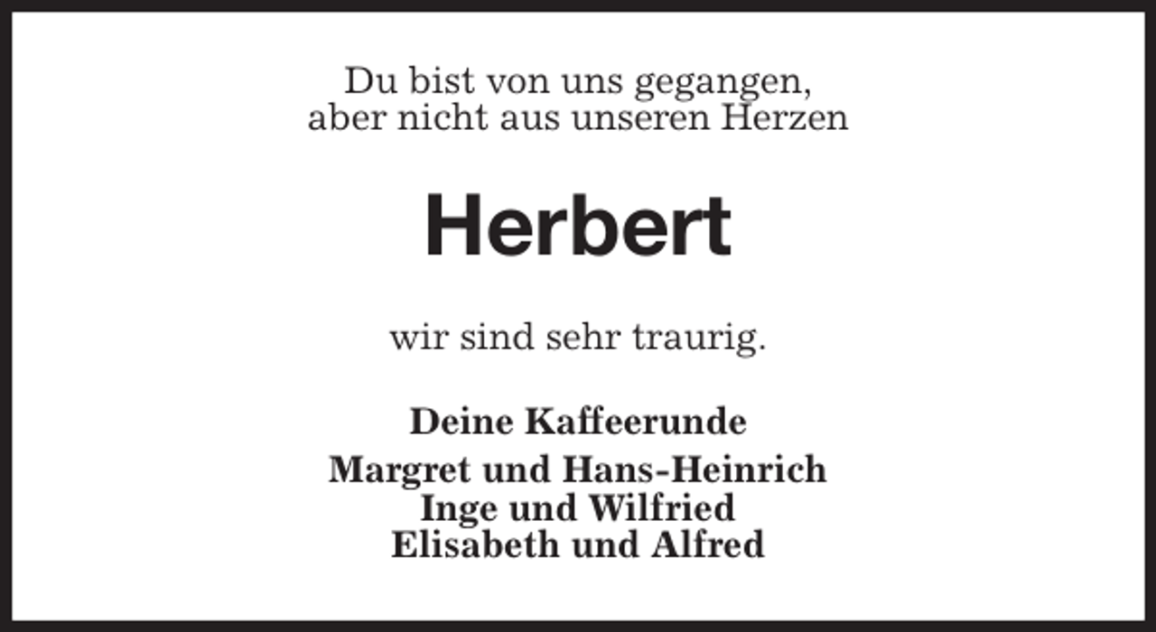 <p>Du bist von uns gegangen,<br />aber nicht aus unseren Herzen<br />Herbert<br />wir sind sehr traurig.<br />Deine Kaffeerunde<br />Margret und Hans-Heinrich<br />Inge und Wilfried<br />Elisabeth und Alfred</p>