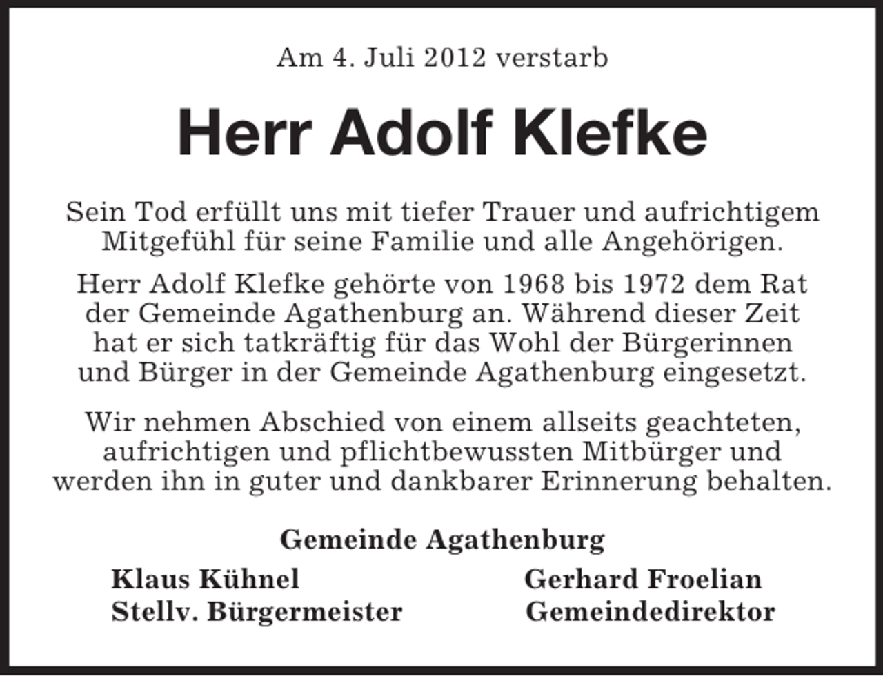 <p>Am 4. Juli 2012 verstarb<br />Herr Adolf Klefke<br />Sein Tod erfüllt uns mit tiefer Trauer und aufrichtigem<br />Mitgefühl für seine Familie und alle Angehörigen.<br />Herr Adolf Klefke gehörte von 1968 bis 1972 dem Rat<br />der Gemeinde Agathenburg an. Während dieser Zeit<br />hat er sich tatkräftig für das Wohl der Bürgerinnen<br />und Bürger in der Gemeinde Agathenburg eingesetzt.<br />Wir nehmen Abschied von einem allseits geachteten,<br />aufrichtigen und pflichtbewussten Mitbürger und<br />werden ihn in guter und dankbarer Erinnerung behalten.<br />Gemeinde Agathenburg<br />Klaus Kühnel Gerhard Froelian<br />Stellv. Bürgermeister Gemeindedirektor</p>