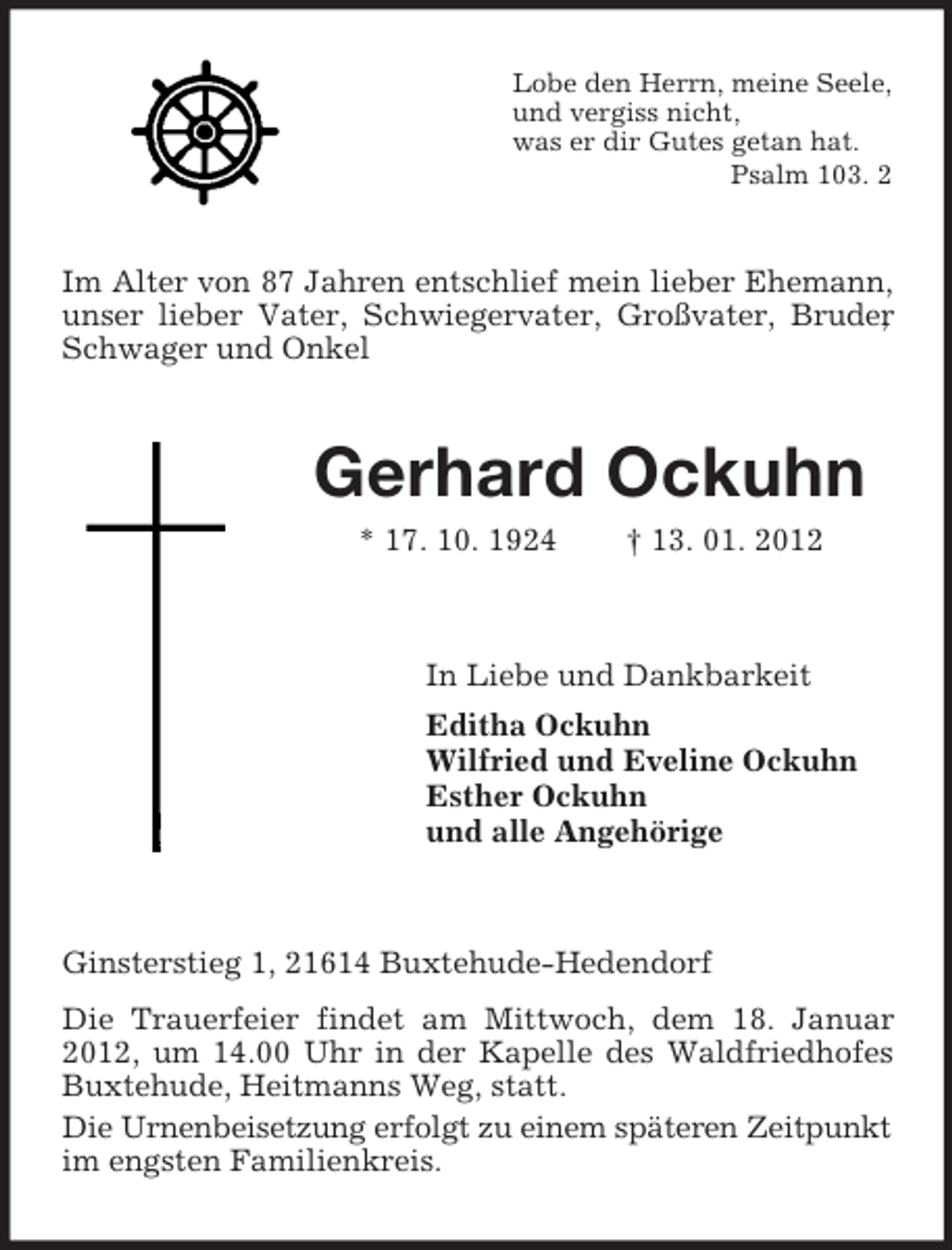 <p>Lobe den Herrn, meine Seele,<br />und vergiss nicht,<br />was er dir Gutes getan hat.<br />Psalm 103. 2</p><p>Im Alter von 87 Jahren entschlief mein lieber Ehemann,<br />unser lieber Vater, Schwiegervater, Großvater, Bruder<br />,<br />Schwager und Onkel</p><p>Gerhard Ockuhn<br />* 17. 10. 1924</p><p>† 13. 01. 2012</p><p>In Liebe und Dankbarkeit<br />Editha Ockuhn<br />Wilfried und Eveline Ockuhn<br />Esther Ockuhn<br />und alle Angehörige</p><p>Ginsterstieg 1, 21614 Buxtehude-Hedendorf<br />Die Trauerfeier findet am Mittwoch, dem 18. Januar<br />2012, um 14.00 Uhr in der Kapelle des Waldfriedhofes<br />Buxtehude, Heitmanns Weg, statt.<br />Die Urnenbeisetzung erfolgt zu einem späteren Zeitpunkt<br />im engsten Familienkreis.</p>