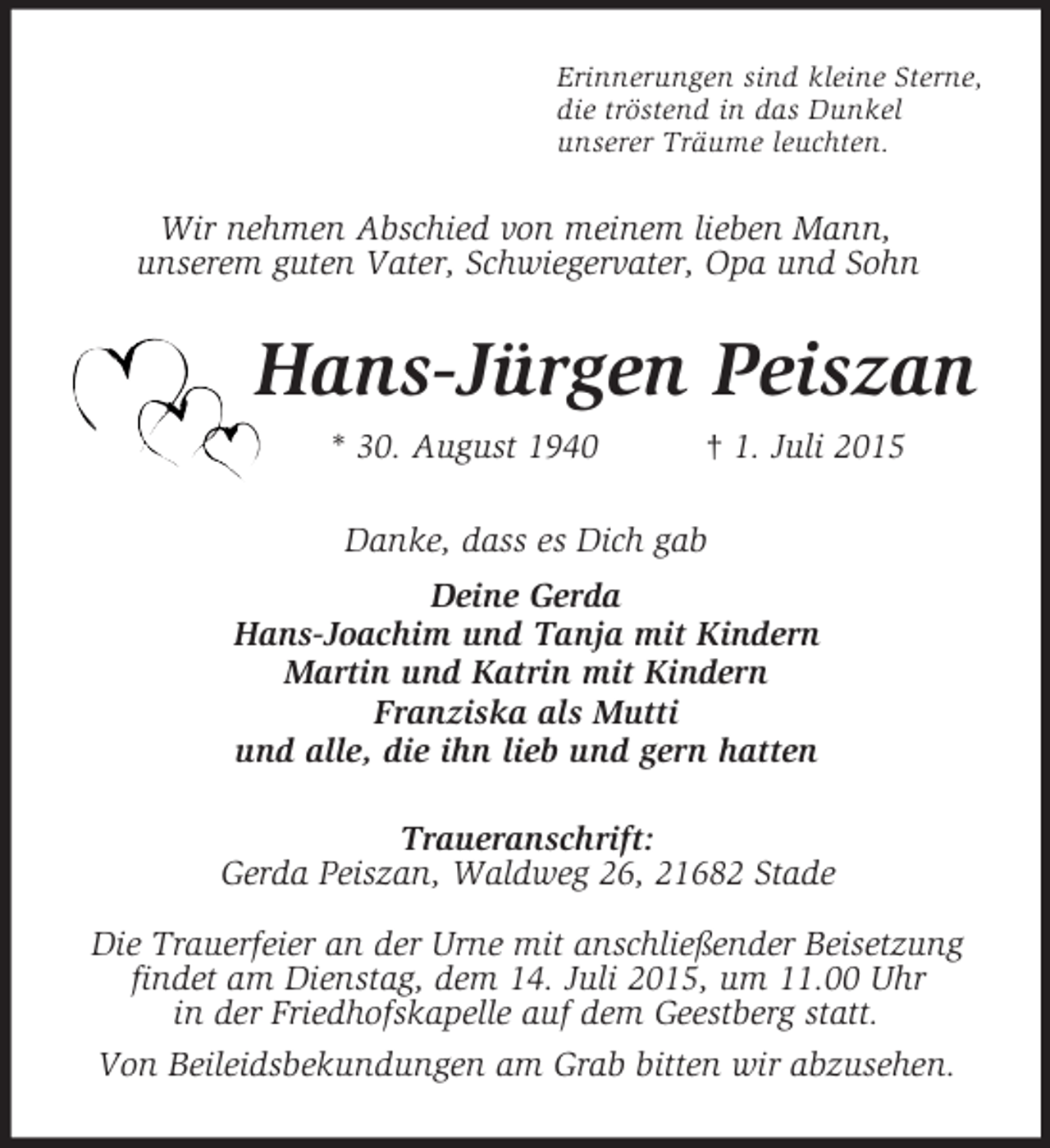 <p>Erinnerungen sind kleine Sterne,<br />die tröstend in das Dunkel<br />unserer Träume leuchten.<br />Wir nehmen Abschied von meinem lieben Mann,<br />unserem guten Vater, Schwiegervater, Opa und Sohn<br />Hans-Jürgen Peiszan<br />* 30. August 1940 † 1. Juli 2015<br />Danke, dass es Dich gab<br />Deine Gerda<br />Hans-Joachim und Tanja mit Kindern<br />Martin und Katrin mit Kindern<br />Franziska als Mutti<br />und alle, die ihn lieb und gern hatten<br />Traueranschrift:<br />Gerda Peiszan, Waldweg 26, 21682 Stade</p>
<p>Die Trauerfeier an der Urne mit anschließender Beisetzung findet am Dienstag, dem 14. Juli 2015, um 11.00 Uhr<br />in der Friedhofskapelle auf dem Geestberg statt.<br />Von Beileidsbekundungen am Grab bitten wir abzusehen.</p>
