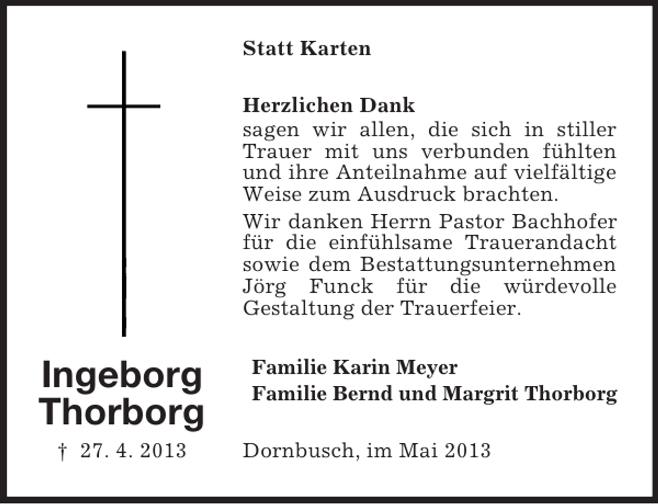 <p>Statt Karten<br />Herzlichen Dank<br />sagen wir allen, die sich in stiller<br />Trauer mit uns verbunden fühlten<br />und ihre Anteilnahme auf vielfältige<br />Weise zum Ausdruck brachten.<br />Wir danken Herrn Pastor Bachhofer<br />für die einfühlsame Trauerandacht<br />sowie dem Bestattungsunternehmen<br />Jörg Funck für die würdevolle<br />Gestaltung der Trauerfeier.</p><p>Ingeborg<br />Thorborg<br />† 27. 4. 2013</p><p>Familie Karin Meyer<br />Familie Bernd und Margrit Thorborg<br />Dornbusch, im Mai 2013</p>