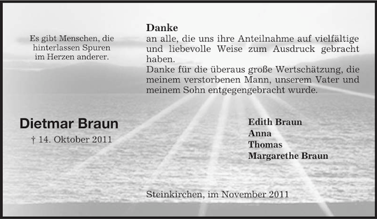<p>Steinkirchen, im November 2011<br />Edith Braun<br />Anna<br />Thomas<br />Margarethe Braun<br />Danke<br />an alle, die uns ihre Anteilnahme auf vielfältige und liebevolle Weise zum Ausdruck gebracht haben.<br />Danke für die überaus große Wertschätzung, die meinem verstorbenen Mann, unserem Vater und meinem Sohn entgegengebracht wurde.<br />Dietmar Braun<br />† 14. Oktober 2011</p><p>Es gibt Menschen, die<br />hinterlassen Spuren<br />im Herzen anderer.</p>