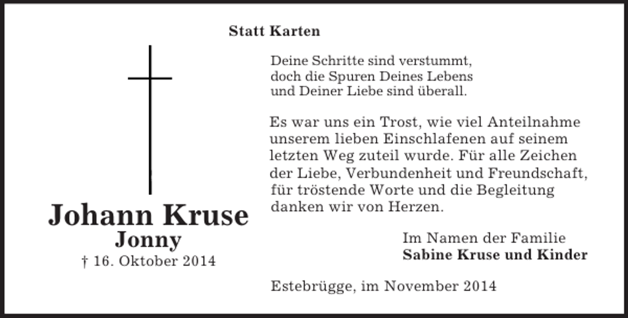 <p>Johann Kruse<br />Jonny<br />† 16. Oktober 2014<br />Statt Karten<br />Deine Schritte sind verstummt,<br />doch die Spuren Deines Lebens<br />und Deiner Liebe sind überall.<br />Es war uns ein Trost, wie viel Anteilnahme unserem lieben Einschlafenen auf seinem letzten Weg zuteil wurde. Für alle Zeichen der Liebe, Verbundenheit und Freundschaft, für tröstende Worte und die Begleitung danken wir von Herzen.<br />Im Namen der Familie<br />Sabine Kruse und Kinder<br />Estebrügge, im November 2014</p>