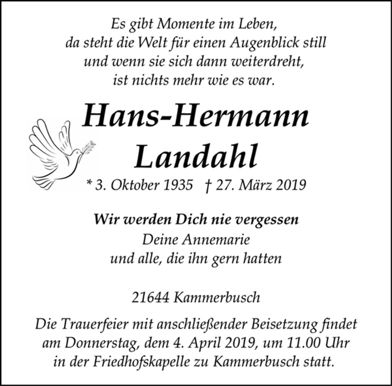 <p>Es gibt Momente im Leben,<br />da steht die Welt für einen Augenblick still<br />und wenn sie sich dann weiterdreht,<br />ist nichts mehr wie es war.<br />Hans-Hermann<br />Landahl<br />* 3. Oktober 1935 † 27. März 2019<br />Wir werden Dich nie vergessen<br />Deine Annemarie<br />und alle, die ihn gern hatten<br />21644 Kammerbusch<br />Die Trauerfeier mit anschließender Beisetzung findet<br />am Donnerstag, dem 4. April 2019, um 11.00 Uhr<br />in der Friedhofskapelle zu Kammerbusch statt.</p>