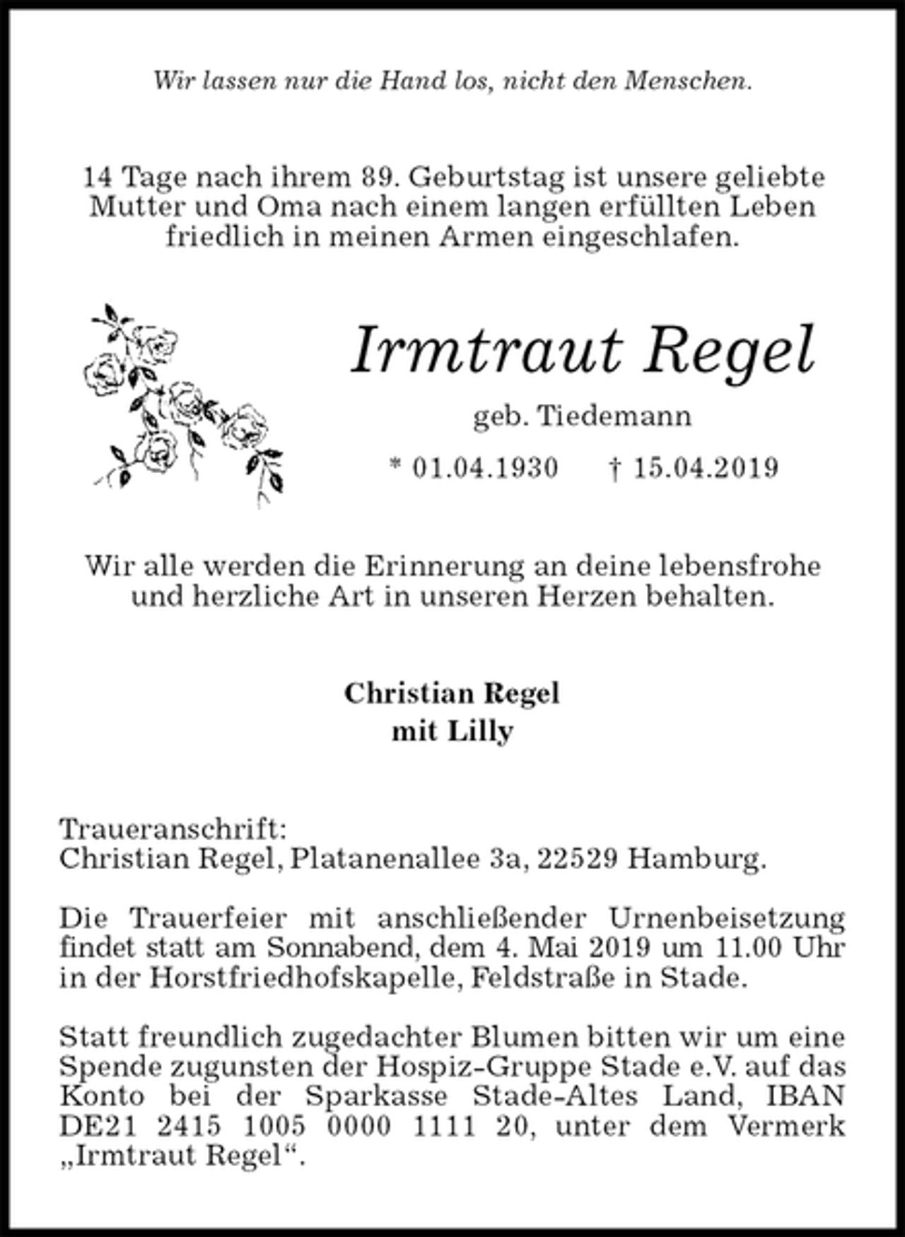 <p>Wir lassen nur die Hand los, nicht den Menschen.<br />14 Tage nach ihrem 89. Geburtstag ist unsere geliebte Mutter und Oma nach einem langen erfüllten Leben friedlich in meinen Armen eingeschlafen.<br />Irmtraut Regel<br />geb. Tiedemann<br />* 01.04.1930 † 15.04.2019<br />Wir alle werden die Erinnerung an deine lebensfrohe und herzliche Art in unseren Herzen behalten.<br />Christian Regel<br />mit Lilly<br />Traueranschrift:<br />Christian Regel, Platanenallee 3a, 22529 Hamburg.</p><p>Die Trauerfeier mit anschließender Urnenbeisetzung findet statt am Sonnabend, dem 4. Mai 2019 um 11.00 Uhr<br />in der Horstfriedhofskapelle, Feldstraße in Stade.</p><p>Statt freundlich zugedachter Blumen bitten wir um eine<br />Spende zugunsten der Hospiz-Gruppe Stade e.V. auf das Konto bei der Sparkasse Stade-Altes Land, IBAN<br />DE21 2415 1005 0000 1111 20, unter dem Vermerk „Irmtraut Regel“.</p>