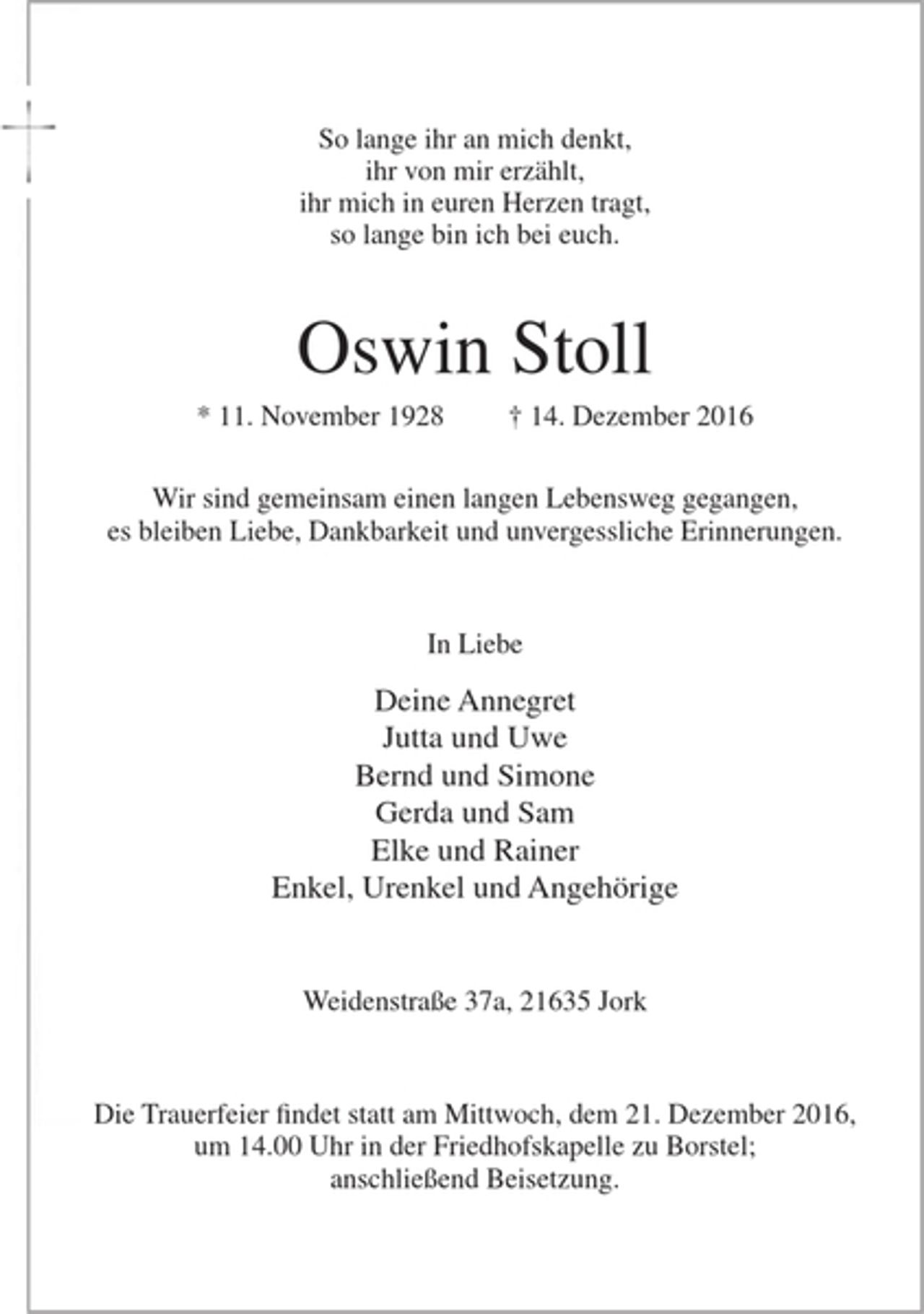 <p>So lange ihr an mich denkt,<br />ihr von mir erzählt,<br />ihr mich in euren Herzen tragt,<br />sol lange bin ich bei euch.</p><p>Oswin Stoll</p><p>* 11. November 1928 + 14. Dezember 2016</p><p>Wir sind gemeinsam einem langen Lebensweg gegangen,<br />es bleiben Liebe, Dankbarkeit und unvergessliche Erinnerungen.</p><p>In Liebe</p><p>Deine Annegret<br />Jutta und Uwe<br />Bernd und Simone<br />Gerda und Sam<br />Elke und Rainer<br />Enkel, Urenkel und Angehörige</p><p>Weidenstraße 37a, 21635 Jork</p><p>Die Trauerfeier findet statt am Mittwoch, dem 21. Dezember 2016, um 14.00 Uhr in der Friedhofskapelle zu Borstel; anschließend Beisetzung.</p>
