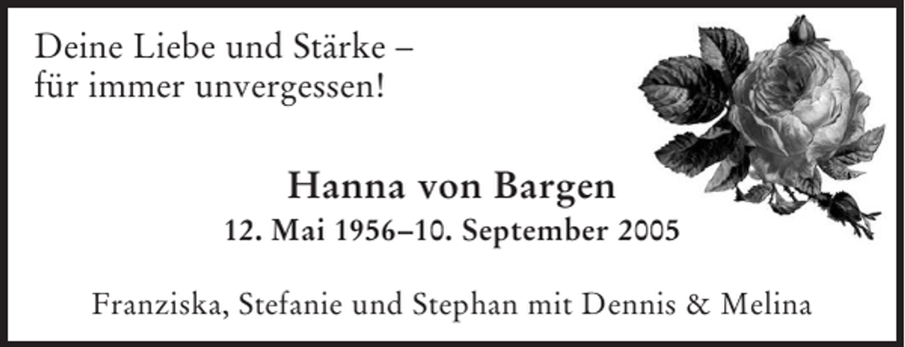 <p>Deine Liebe und Stärke –<br />für immer unvergessen!</p><p>Hanna von Bargen<br />12. Mai 1956–10. September 2005<br />Franziska, Stefanie und Stephan mit Dennis &amp; Melina</p>