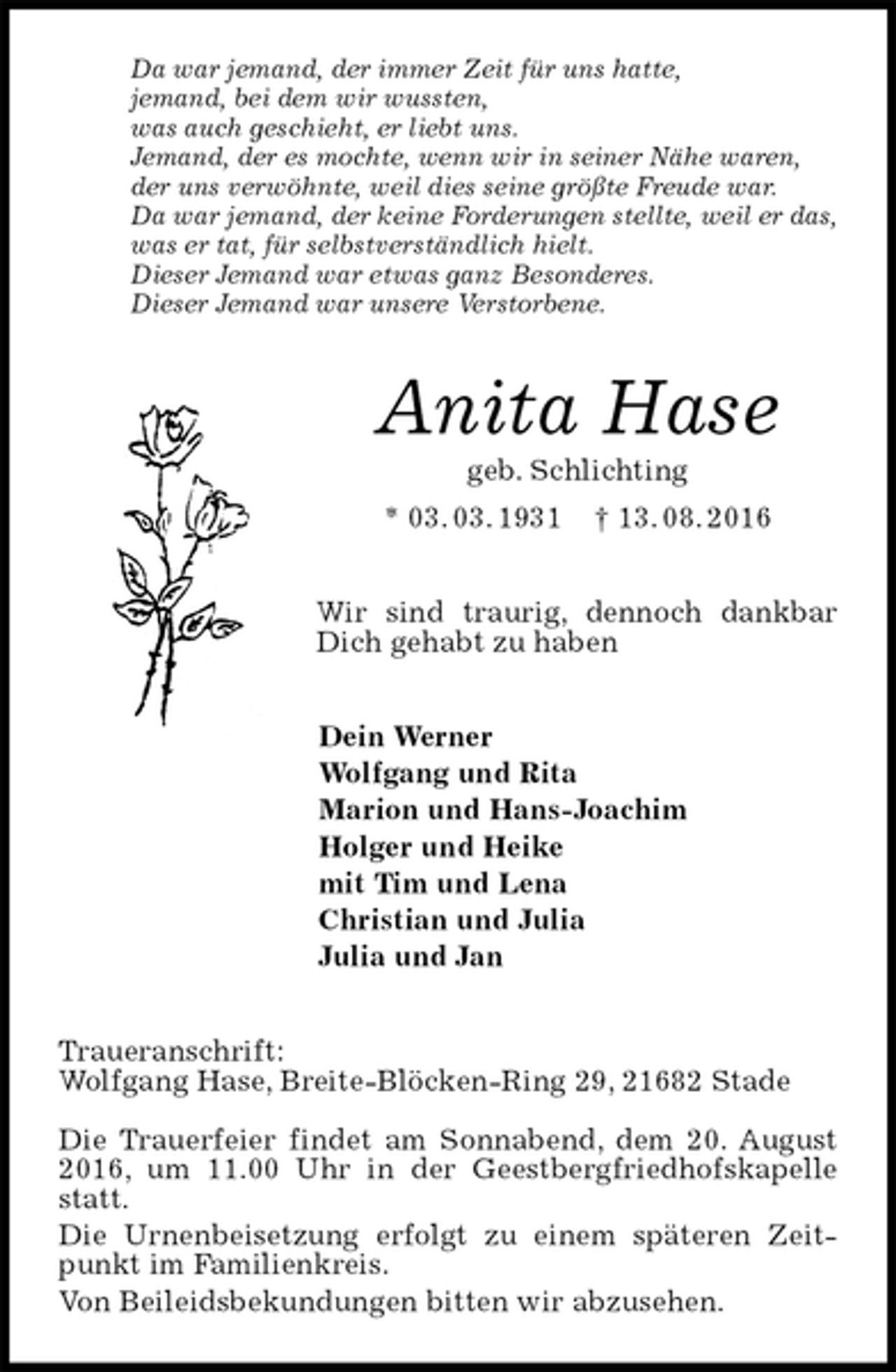 <p>Da war jemand, der immer Zeit für uns hatte,<br />jemand, bei dem wir wussten,<br />was auch geschieht, er liebt uns.<br />Jemand, der es mochte, wenn wir in seiner Nähe waren,<br />der uns verwöhnte, weil dies seine größte Freude war.<br />Da war jemand, der keine Forderungen stellte, weil er das,<br />was er tat, für selbstverständlich hielt.<br />Dieser Jemand war etwas ganz Besonderes.<br />Dieser Jemand war unsere Verstorbene.<br />Anita Hase<br />geb. Schlichting<br />* 03. 03. 1931 † 13. 08. 2016<br />Wir sind traurig, dennoch dankbar Dich gehabt zu haben<br />Dein Werner<br />Wolfgang und Rita<br />Marion und Hans-Joachim<br />Holger und Heike<br />mit Tim und Lena<br />Christian und Julia<br />Julia und Jan<br />Traueranschrift:<br />Wolfgang Hase, Breite-Blöcken-Ring 29, 21682 Stade</p><p>Die Trauerfeier findet am Sonnabend, dem 20. August 2016, um 11.00 Uhr in der Geestbergfriedhofskapelle statt.<br />Die Urnenbeisetzung erfolgt zu einem späteren Zeitpunkt im Familienkreis.<br />Von Beileidsbekundungen bitten wir abzusehen.</p>