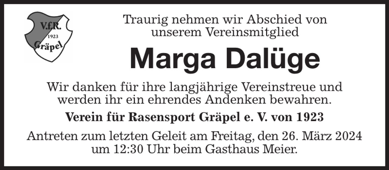 <p>Traurig nehmen wir Abschied von<br />unserem Vereinsmitglied<br />Marga Dalüge<br />Wir danken für ihre langjährige Vereinstreue und<br />werden ihr ein ehrendes Andenken bewahren.<br />Verein für Rasensport Gräpel e. V. von 1923</p><p>Antreten zum letzten Geleit am Freitag, den 26. März 2024 um 12:30 Uhr beim Gasthaus Meier.</p>
