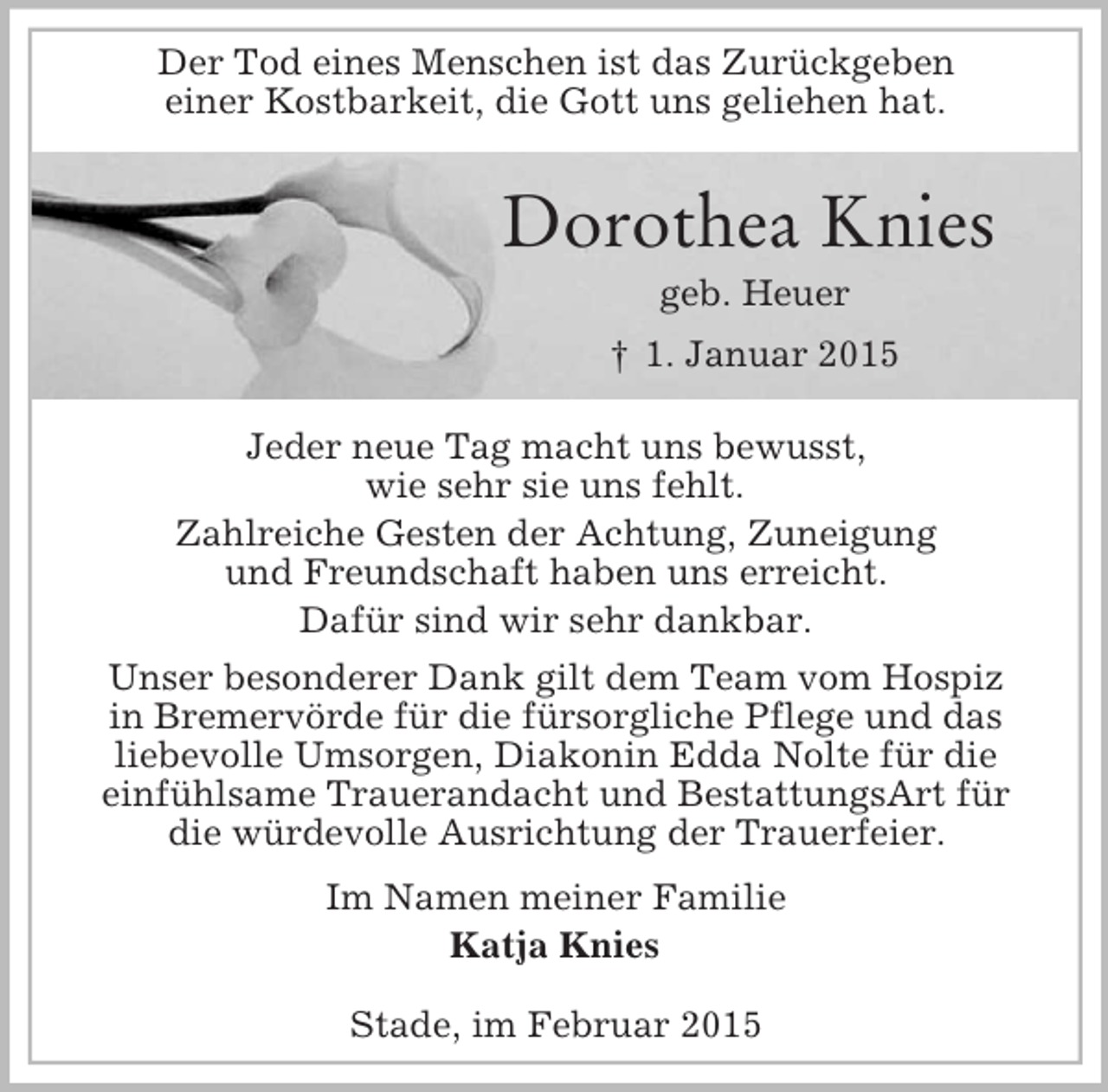 <p>Der Tod eines Menschen ist das Zurückgeben<br />einer Kostbarkeit, die Gott uns geliehen hat.</p><p>Dorothea Knies<br />geb. Heuer<br />† 1. Januar 2015<br />Jeder neue Tag macht uns bewusst,<br />wie sehr sie uns fehlt.<br />Zahlreiche Gesten der Achtung, Zuneigung<br />und Freundschaft haben uns erreicht.<br />Dafür sind wir sehr dankbar.<br />Unser besonderer Dank gilt dem Team vom Hospiz<br />in Bremervörde für die fürsorgliche Pflege und das<br />liebevolle Umsorgen, Diakonin Edda Nolte für die<br />einfühlsame Trauerandacht und BestattungsArt für<br />die würdevolle Ausrichtung der Trauerfeier.<br />Im Namen meiner Familie<br />Katja Knies</p><p>Stade, im Februar 2015</p>