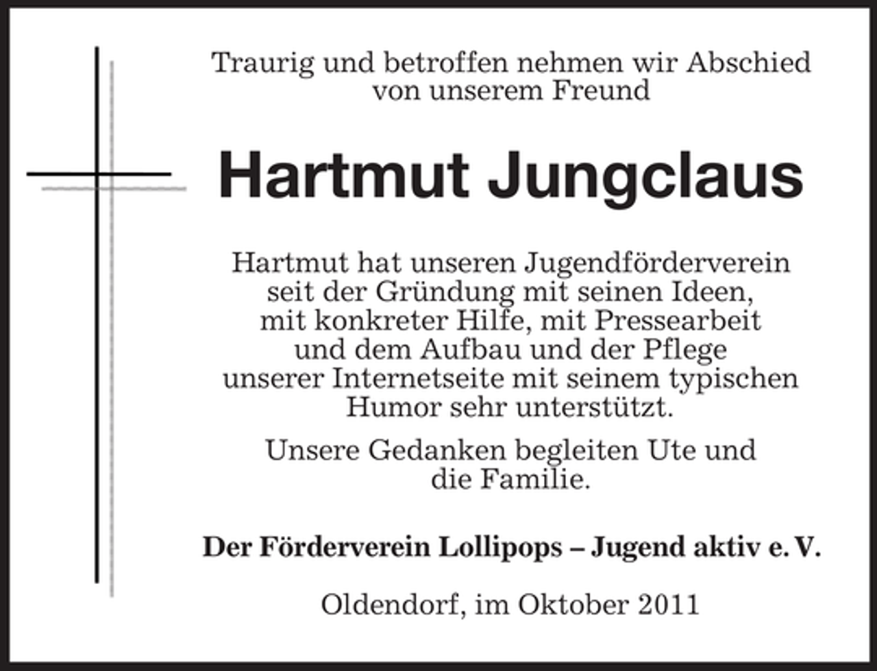 <p>Traurig und betroffen nehmen wir Abschied<br />von unserem Freund</p><p>Hartmut Jungclaus<br />Hartmut hat unseren Jugendförderverein<br />seit der Gründung mit seinen Ideen,<br />mit konkreter Hilfe, mit Pressearbeit<br />und dem Aufbau und der Pflege<br />unserer Internetseite mit seinem typischen<br />Humor sehr unterstützt.<br />Unsere Gedanken begleiten Ute und<br />die Familie.<br />Der Förderverein Lollipops – Jugend aktiv e. V.<br />Oldendorf, im Oktober 2011</p>