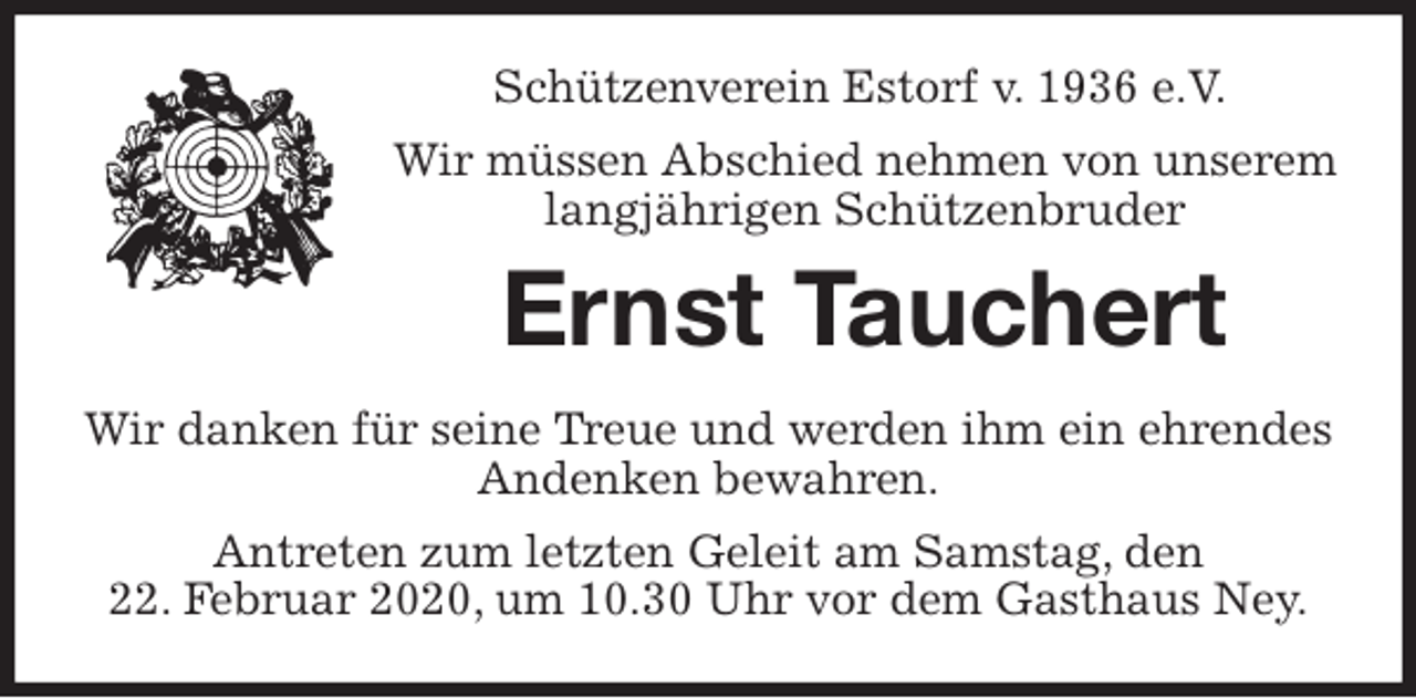 <p>Schützenverein Estorf v. 1936 e.V.</p>
<p>Wir müssen Abschied nehmen von unserem<br />langjährigen Schützenbruder<br />Ernst Tauchert<br />Wir danken für seine Treue und werden ihm ein ehrendes<br />Andenken bewahren.<br />Antreten zum letzten Geleit am Samstag, den<br />22. Februar 2020, um 10.30 Uhr vor dem Gasthaus Ney.</p>