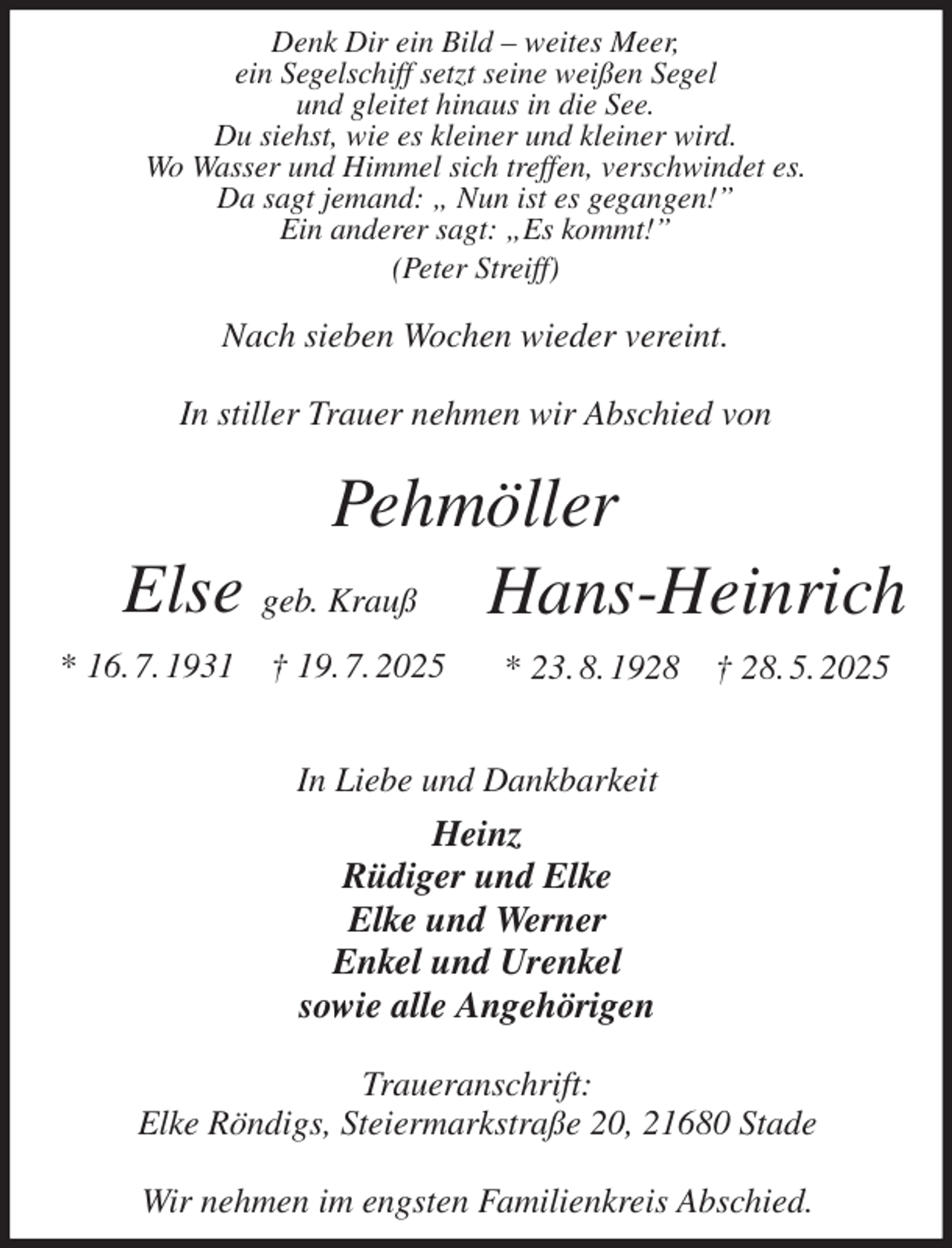 <p>Denk Dir ein Bild - weites Meer,<br />ein Segelschiff setzt seine weißen Segel<br />und gleitet hinaus in die See.<br />Du siehst, wie es kleiner und kleiner wird.<br />Wo Wasser und Himmel sich treffen, verschwindet es.<br />Da sagt jemand: „ Nun ist es gegangen!”<br />Ein anderer sagt: „Es kommt!”<br />(Peter Streiff)</p>
<p>Nach sieben Wochen wieder vereint.</p>
<p>In stiller Trauer nehmen wir Abschied von<br />Pehmöller<br />In Liebe und Dankbarkeit<br />Heinz<br />Rüdiger und Elke<br />Elke und Werner<br />Enkel und Urenkel<br />sowie alle Angehörigen</p>
<p>Traueranschrift:<br />Elke Röndigs, Steiermarkstraße 20, 21680 Stade</p>
<p>Wir nehmen im engsten Familienkreis Abschied.<br />Else geb. Krauß<br />* 16. 7. 1931 † 19. 7. 2025<br />Hans-Heinrich<br />* 23. 8. 1928 † 28. 5. 2025</p>