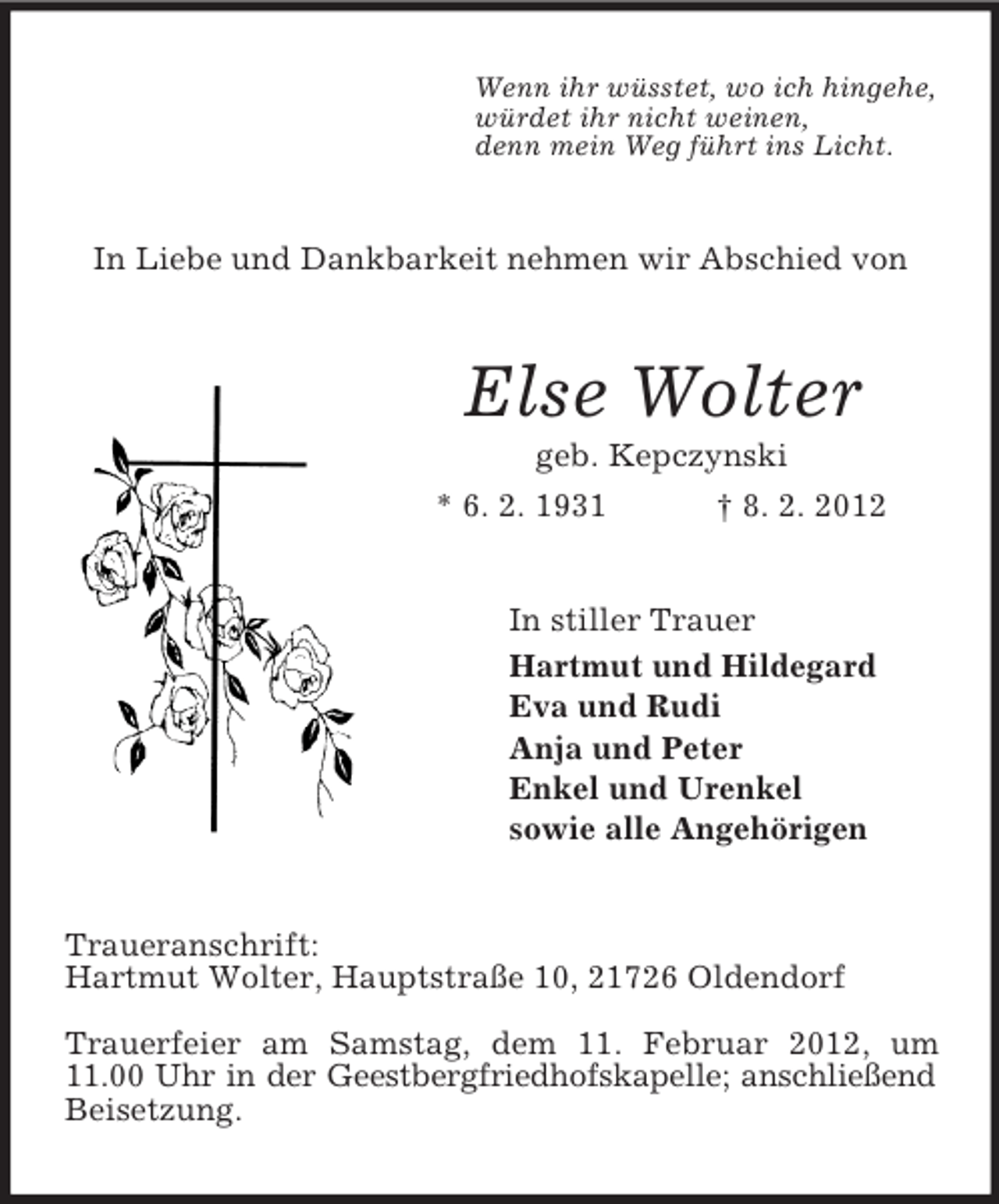 <p>Wenn ihr wüsstet, wo ich hingehe,<br />würdet ihr nicht weinen,<br />denn mein Weg führt ins Licht.</p><p>In Liebe und Dankbarkeit nehmen wir Abschied von</p><p>Else Wolter<br />geb. Kepczynski<br />* 6. 2. 1931<br />† 8. 2. 2012</p><p>In stiller Trauer<br />Hartmut und Hildegard<br />Eva und Rudi<br />Anja und Peter<br />Enkel und Urenkel<br />sowie alle Angehörigen</p><p>Traueranschrift:<br />Hartmut Wolter, Hauptstraße 10, 21726 Oldendorf<br />Trauerfeier am Samstag, dem 11. Februar 2012, um<br />11.00 Uhr in der Geestbergfriedhofskapelle; anschließend<br />Beisetzung.</p>