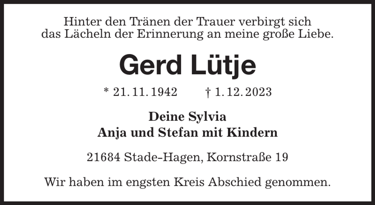 <p>Hinter den Tränen der Trauer verbirgt sich<br />das Lächeln der Erinnerung an meine große Liebe.<br />Gerd Lütje<br />* 21. 11. 1942 † 1. 12. 2023<br />Deine Sylvia<br />Anja und Stefan mit Kindern<br />21684 Stade-Hagen, Kornstraße 19</p><p>Wir haben im engsten Kreis Abschied genommen.</p>