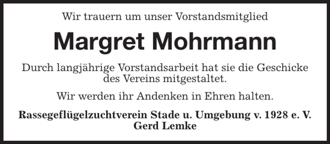 <p>Wir trauern um unser Vorstandsmitglied<br />Margret Mohrmann<br />Durch langjährige Vorstandsarbeit hat sie die Geschicke des Vereins mitgestaltet.<br />Wir werden ihr Andenken in Ehren halten.<br />Rassegeflügelzuchtverein Stade u. Umgebung v. 1928 e. V.<br />Gerd Lemke</p>