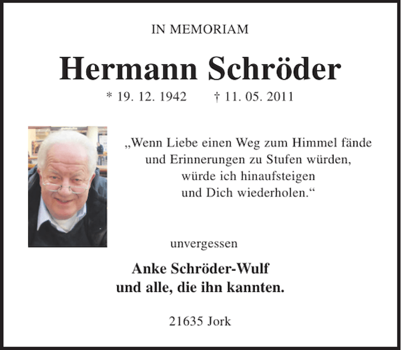 <p>IN MEMORIAM</p><p>Hermann Schröder<br />* 19. 12. 1942 + 11. 05. 2011</p><p>"Wenn Liebe einen Weg zum Himmel fände<br />und Erinnerungen zu Stufen würden,<br />würde ich hinaufsteigen und Dich wiederholen."</p><p>unvergessen<br />Anke Schröder-Wulf<br />und alle, die ihn kannten.</p><p>21635 Jork</p>