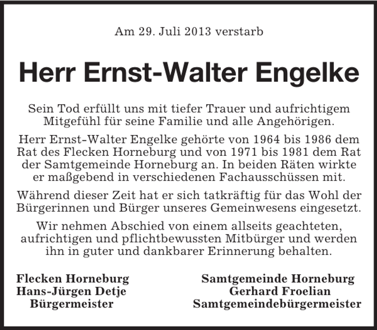 <p>Am 29. Juli 2013 verstarb<br />Herr Ernst-Walter Engelke<br />Sein Tod erfüllt uns mit tiefer Trauer und aufrichtigem Mitgefühl für seine Familie und alle Angehörigen.<br />Herr Ernst-Walter Engelke gehörte von 1964 bis 1986 dem Rat des Flecken Horneburg und von 1971 bis 1981 dem Rat der Samtgemeinde Horneburg an. In beiden Räten wirkte er maßgebend in verschiedenen Fachausschüssen mit.<br />Während dieser Zeit hat er sich tatkräftig für das Wohl der Bürgerinnen und Bürger unseres Gemeinwesens eingesetzt.<br />Wir nehmen Abschied von einem allseits geachteten,<br />aufrichtigen und pflichtbewussten Mitbürger und werden ihn in guter und dankbarer Erinnerung behalten.<br />Flecken Horneburg Samtgemeinde Horneburg<br />Hans-Jürgen Detje Gerhard Froelian<br />Bürgermeister Samtgemeindebürgermeister</p>