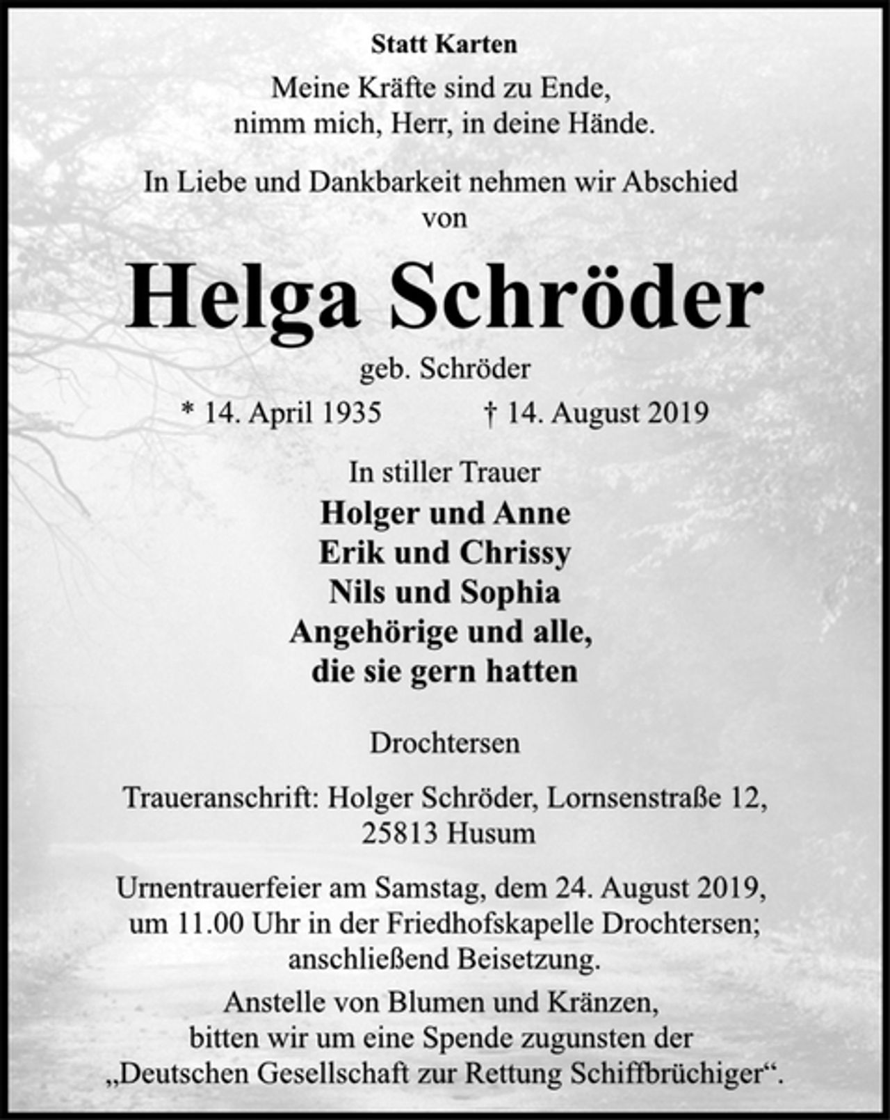 <p>Statt Karten<br />Meine Kräfte sind zu Ende, nimm mich, Herr, in deine Hände.<br />In Liebe und Dankbarkeit nehmen wir Abschied von<br />Helga Schröder<br />geb. Schröder<br />Holger und Anne Erik und Chrissy Nils und Sophia Angehörige und alle, die sie gern hatten<br />Traueranschrift: Holger Schröder, Lornsenstraße 12, 25813 Husum<br />Urnentrauerfeier am Samstag, dem 24. August 2019, um 11.00 Uhr in der Friedhofskapelle Drochtersen; anschließend Beisetzung. Anstelle von Blumen und Kränzen, bitten wir um eine Spende zugunsten der „Deutschen Gesellschaft zur Rettung Schiffbrüchiger“.</p>