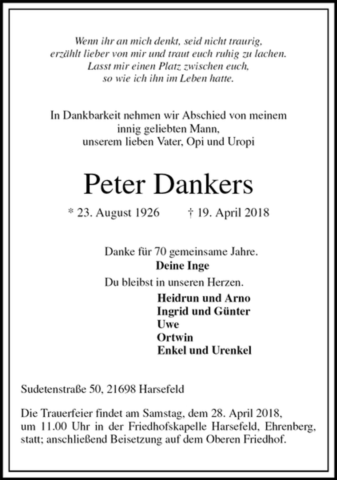 <p>Wenn ihr an mich denkt, seid nicht traurig,<br />erzählt lieber von mir und traut euch ruhig zu lachen.<br />Lasst mir einen Platz zwischen euch,<br />so wie ich ihn im Leben hatte.</p><p>In Dankbarkeit nehmen wir Abschied von meinem<br />innig geliebten Mann,<br />unserem lieben Vater, Opi und Uropi<br />Peter Dankers<br />* 23. August 1926 † 19. April 2018<br />Danke für 70 gemeinsame Jahre.<br />Deine Inge<br />Du bleibst in unseren Herzen.<br />Heidrun und Arno<br />Ingrid und Günter<br />Uwe<br />Ortwin<br />Enkel und Urenkel<br />Sudetenstraße 50, 21698 Harsefeld</p><p>Die Trauerfeier findet am Samstag, dem 28. April 2018,<br />um 11.00 Uhr in der Friedhofskapelle Harsefeld, Ehrenberg, statt; anschließend Beisetzung auf dem Oberen Friedhof.</p>