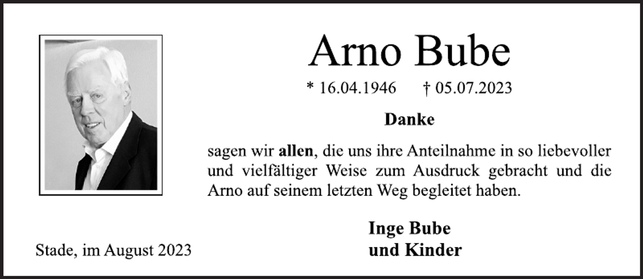 <p>Arno Bube<br />* 16.04.1946 † 05.07.2023<br />Danke<br />sagen wir allen, die uns ihre Anteilnahme in so liebevoller<br />und vielfältiger Weise zum Ausdruck gebracht und die<br />Arno auf seinem letzten Weg begleitet haben.<br />Stade, im August 2023<br />Inge Bube<br />und Kinder</p>