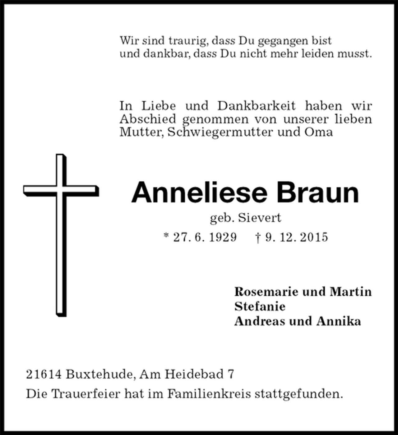 <p>Wir sind traurig, dass Du gegangen bist<br />und dankbar, dass Du nicht mehr leiden musst.<br />In Liebe und Dankbarkeit haben wir Abschied genommen von unserer lieben Mutter, Schwiegermutter und Oma<br />Anneliese Braun<br />geb. Sievert<br />* 27. 6. 1929 † 9. 12. 2015<br />Rosemarie und Martin<br />Stefanie<br />Andreas und Annika<br />21614 Buxtehude, Am Heidebad 7<br />Die Trauerfeier hat im Familienkreis stattgefunden.</p>