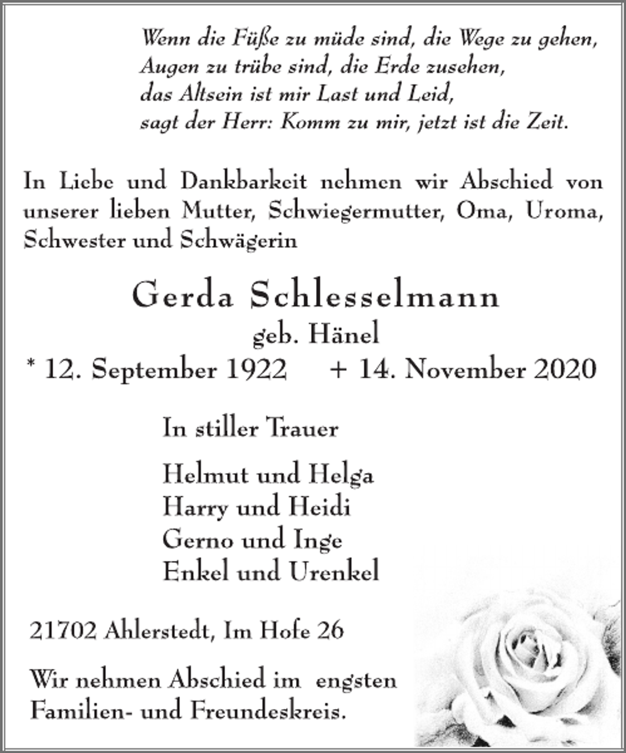 <p>Wenn die Füße zu müde sind, die Wege zu gehen,<br />Augen zu trübe sind, die Erde zusehen,<br />das Altsein ist mir Last und Leid,<br />sagt der Herr: Komm zu mir, jetzt ist die Zeit.<br />In Liebe und Dankbarkeit nehmen wir Abschied von<br />unserer lieben Mutter, Schwiegermutter, Oma, Uroma,<br />Schwester und Schwägerin<br />Gerda Schlesselmann<br />geb. Hänel<br />* 12. September 1922 + 14. November 2020<br />In stiller Trauer<br />Helmut und Helga<br />Harry und Heidi<br />Gerno und Inge<br />Enkel und Urenkel<br />21702 Ahlerstedt, Im Hofe 26<br />Wir nehmen Abschied im engsten<br />Familien- und Freundeskreis.</p>