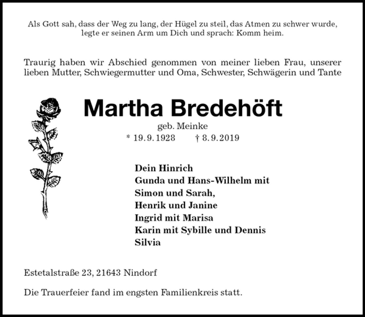 <p>Als Gott sah, dass der Weg zu lang, der Hügel zu steil, das Atmen zu schwer wurde,<br />legte er seinen Arm um Dich und sprach: Komm heim.<br />Traurig haben wir Abschied genommen von meiner lieben Frau, unserer lieben Mutter, Schwiegermutter und Oma, Schwester, Schwägerin und Tante<br />Martha Bredehöft<br />geb. Meinke<br />* 19. 9. 1928 † 8. 9. 2019<br />Dein Hinrich<br />Gunda und Hans-Wilhelm mit<br />Simon und Sarah,<br />Henrik und Janine<br />Ingrid mit Marisa<br />Karin mit Sybille und Dennis<br />Silvia<br />Estetalstraße 23, 21643 Nindorf</p><p>Die Trauerfeier fand im engsten Familienkreis statt.</p>