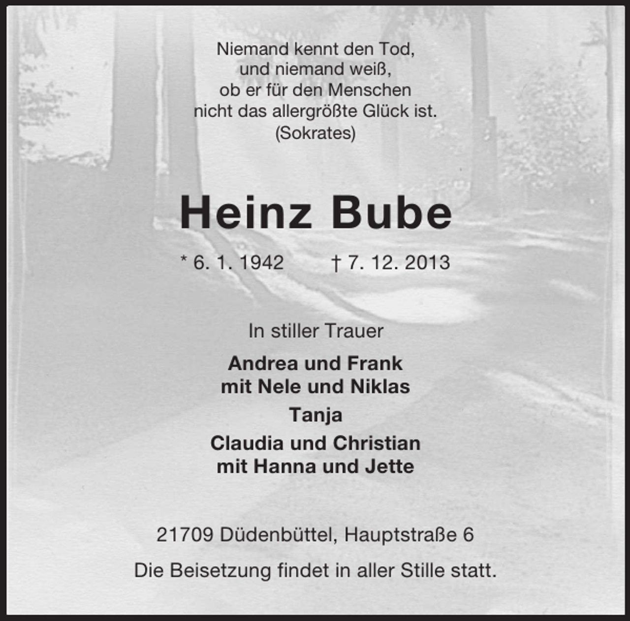 <p>Niemand kennt den Tod,<br />und niemand weiß,<br />ob er für den Menschen<br />nicht das allergrößte Glück ist.<br />(Sokrates)</p><p>Heinz Bube<br />* 6. 1. 1942</p><p>† 7. 12. 2013</p><p>In stiller Trauer<br />Andrea und Frank<br />mit Nele und Niklas<br />Tanja<br />Claudia und Christian<br />mit Hanna und Jette<br />21709 Düdenbüttel, Hauptstraße 6<br />Die Beisetzung findet in aller Stille statt.</p>