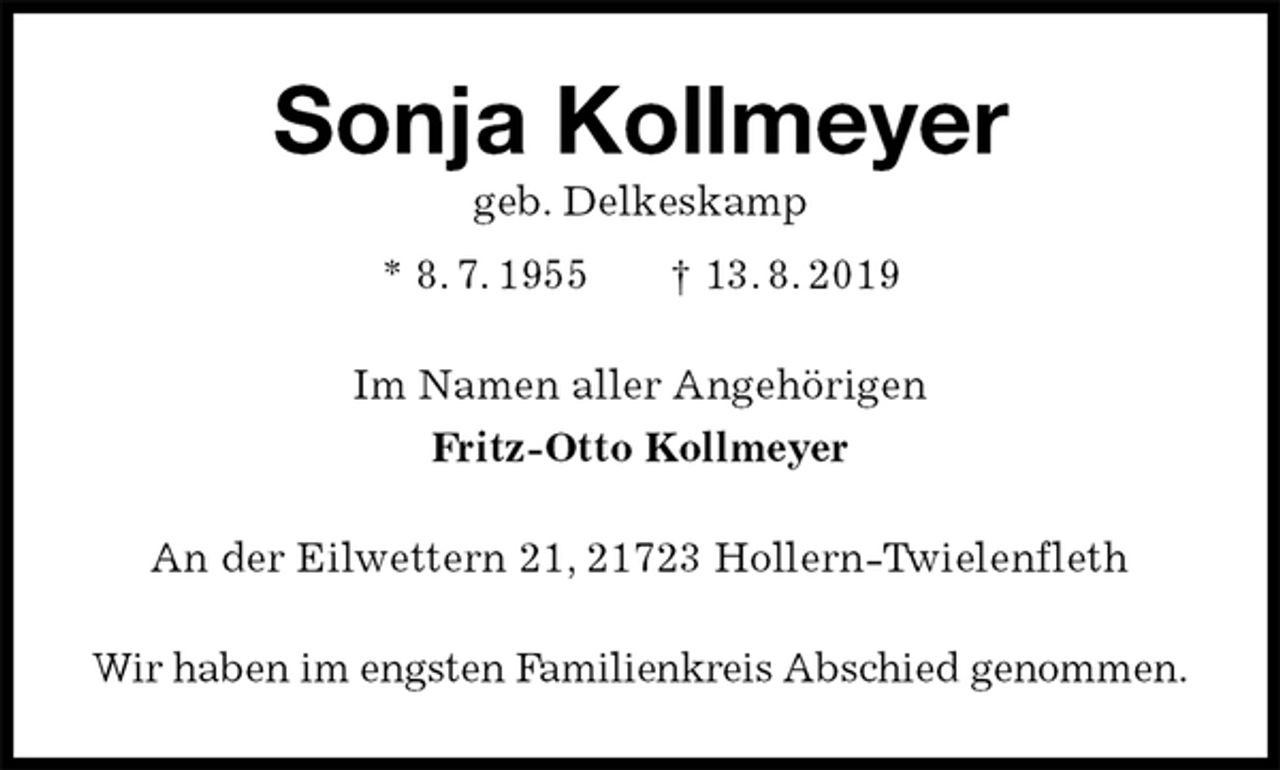 <p>Sonja Kollmeyer<br />geb. Delkeskamp<br />* 8. 7. 1955 † 13. 8. 2019<br />Im Namen aller Angehörigen<br />Fritz-Otto Kollmeyer<br />An der Eilwettern 21, 21723 Hollern-Twielenfleth<br />Wir haben im engsten Familienkreis Abschied genommen.</p>