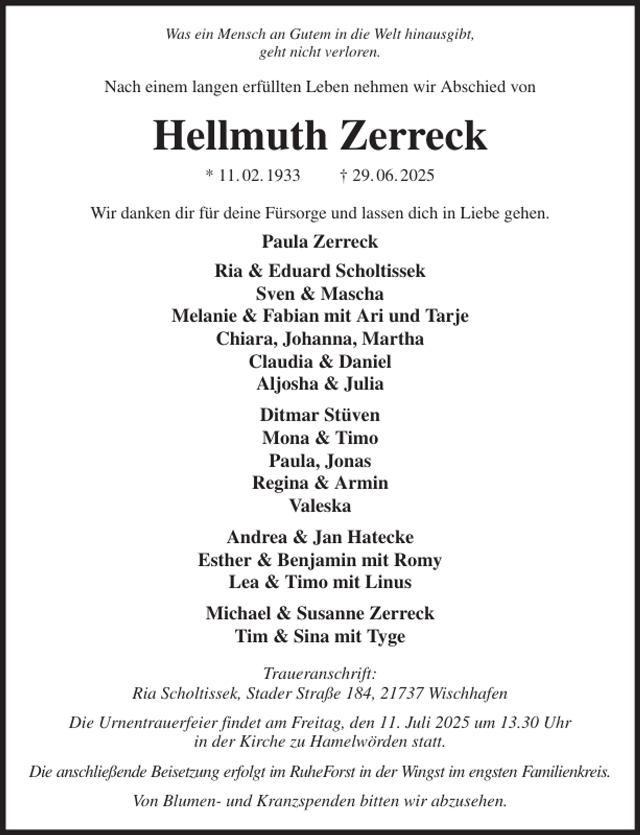 <p>Was ein Mensch an Gutem in die Welt hinausgibt,<br />geht nicht verloren.<br />Nach einem langen erfüllten Leben nehmen wir Abschied von<br />Hellmuth Zerreck<br />* 11. 02. 1933 † 29. 06. 2025<br />Wir danken dir für deine Fürsorge und lassen dich in Liebe gehen.<br />Paula Zerreck<br />Ria &amp; Eduard Scholtissek<br />Sven &amp; Mascha<br />Melanie &amp; Fabian mit Ari und Tarje<br />Chiara, Johanna, Martha<br />Claudia &amp; Daniel<br />Aljosha &amp; Julia<br />Ditmar Stüven<br />Mona &amp; Timo<br />Paula, Jonas<br />Regina &amp; Armin<br />Valeska<br />Andrea &amp; Jan Hatecke<br />Esther &amp; Benjamin mit Romy<br />Lea &amp; Timo mit Linus<br />Michael &amp; Susanne Zerreck<br />Tim &amp; Sina mit Tyge<br />Traueranschrift:<br />Ria Scholtissek, Stader Straße 184, 21737 Wischhafen<br />Die Urnentrauerfeier findet am Freitag, den 11. Juli 2025 um 13.30 Uhr<br />in der Kirche zu Hamelwörden statt.<br />Die anschließende Beisetzung erfolgt im RuheForst in der Wingst im engsten Familienkreis.<br />Von Blumen- und Kranzspenden bitten wir abzusehen.</p>