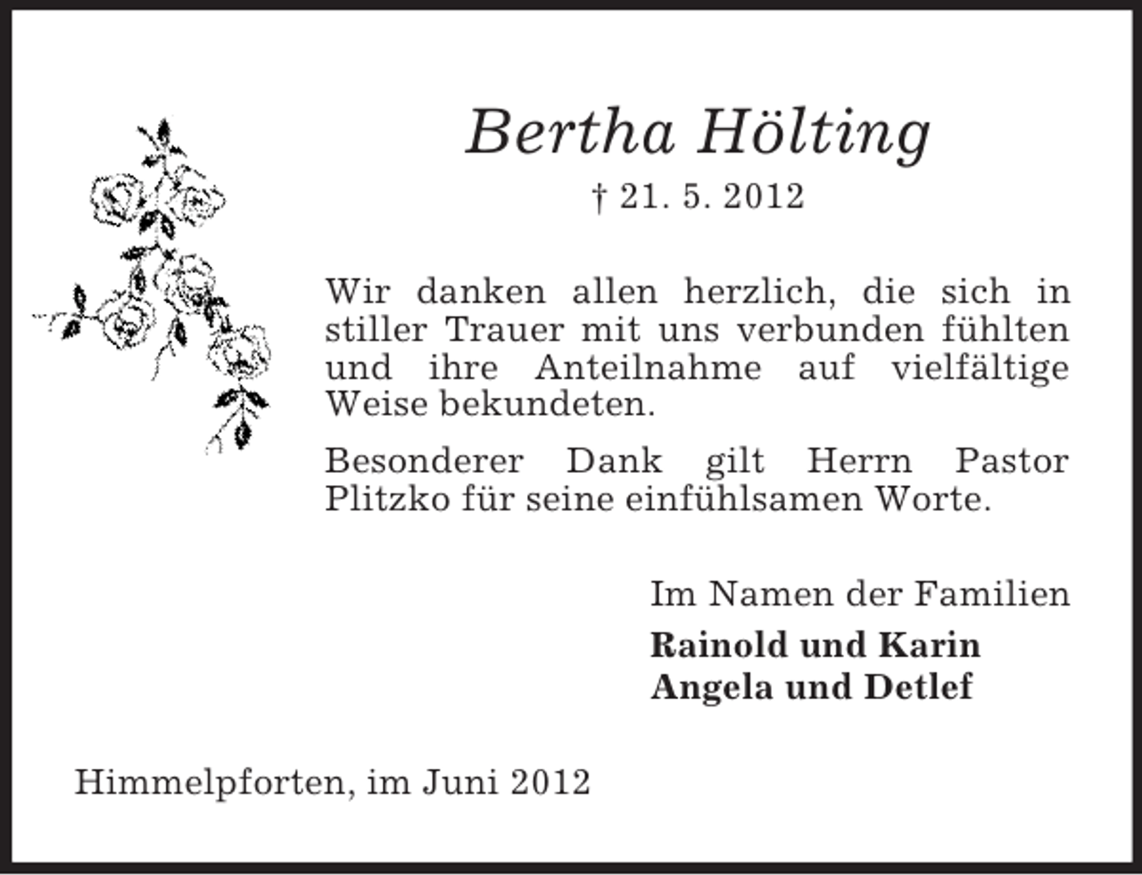 <p>Bertha Hölting<br />† 21. 5. 2012<br />Wir danken allen herzlich, die sich in<br />stiller Trauer mit uns verbunden fühlten<br />und ihre Anteilnahme auf vielfältige<br />Weise bekundeten.<br />Besonderer Dank gilt Herrn Pastor<br />Plitzko für seine einfühlsamen Worte.<br />Im Namen der Familien<br />Rainold und Karin<br />Angela und Detlef<br />Himmelpforten, im Juni 2012</p>
