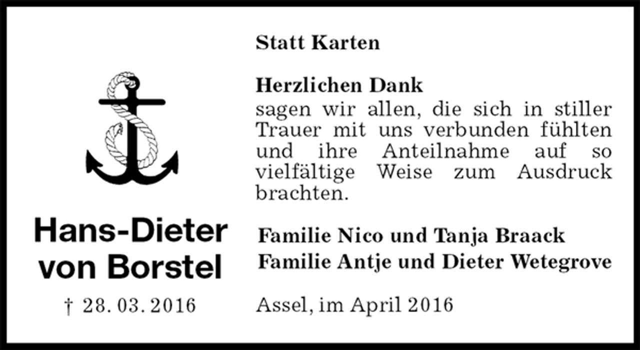 <p>Statt Karten<br />Herzlichen Dank<br />sagen wir allen, die sich in stiller Trauer mit uns verbunden fühlten und ihre Anteilnahme auf so<br />vielfältige Weise zum Ausdruck brachten.<br />Familie Nico und Tanja Braack<br />Familie Antje und Dieter Wetegrove<br />Assel, im April 2016</p>
<p>Hans-Dieter<br />von Borstel<br />† 28. 03. 2016</p>