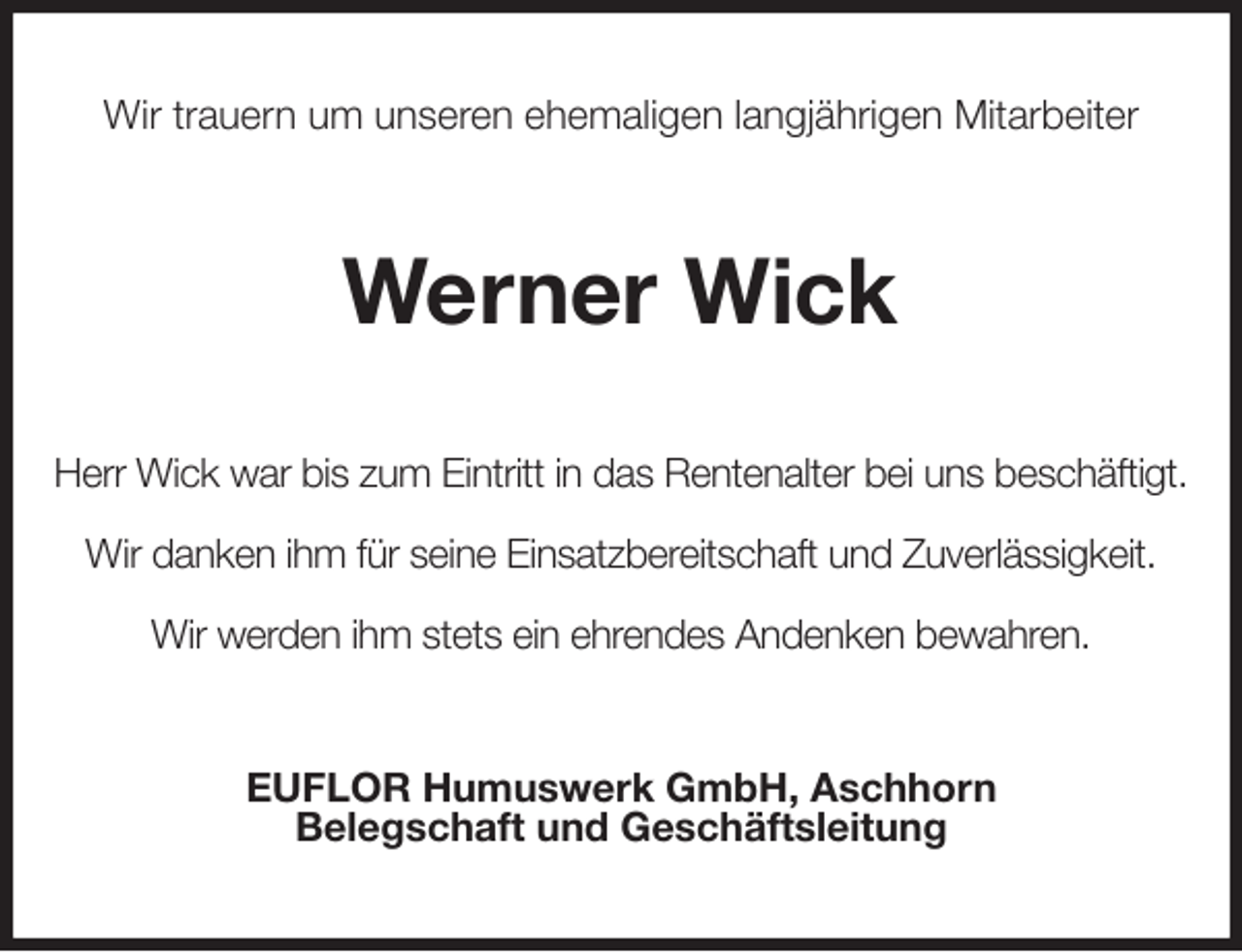<p>Wir trauern um unseren ehemaligen langjährigen Mitarbeiter<br />Werner Wick<br />Herr Wick war bis zum Eintritt in das Rentenalter bei uns beschäftigt.</p><p>Wir danken ihm für seine Einsatzbereitschaft und Zuverlässigkeit.</p><p>Wir werden ihm stets ein ehrendes Andenken bewahren.<br />EUFLOR Humuswerk GmbH, Aschhorn<br />Belegschaft und Geschäftsleitung</p>