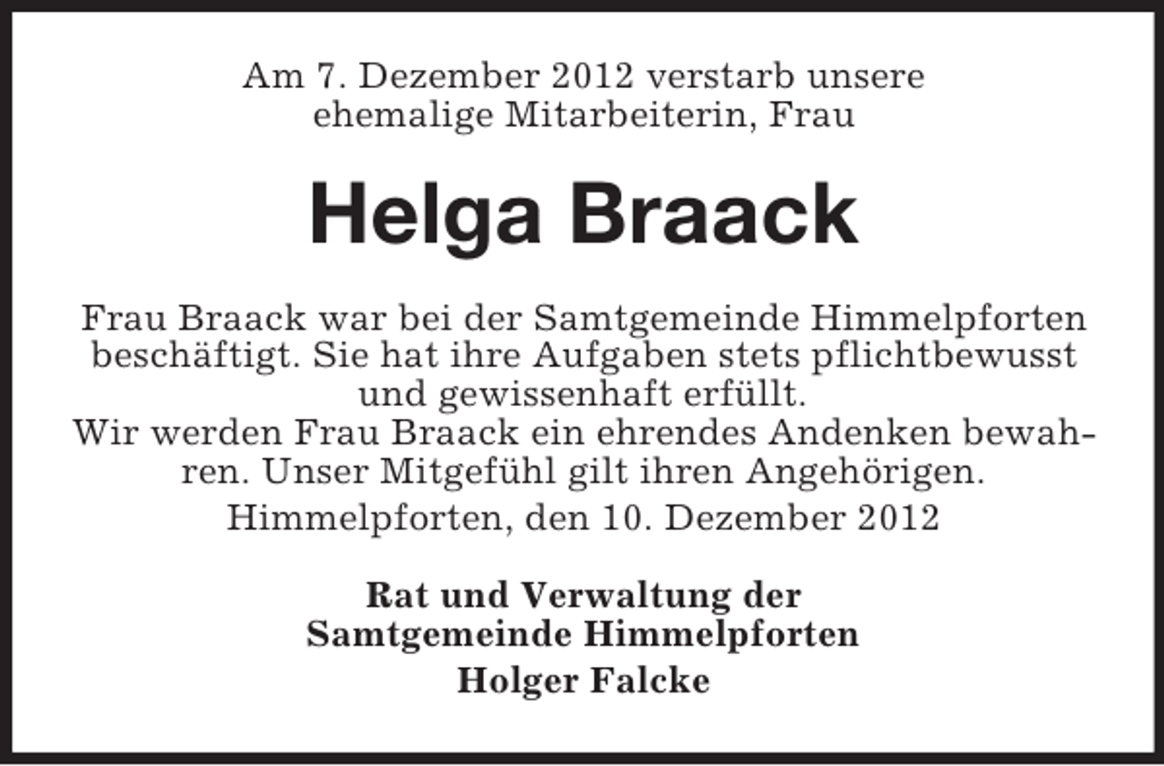 <p>Am 7. Dezember 2012 verstarb unsere<br />ehemalige Mitarbeiterin, Frau</p>
<p>Helga Braack<br />Frau Braack war bei der Samtgemeinde Himmelpforten<br />beschäftigt. Sie hat ihre Aufgaben stets pflichtbewusst<br />und gewissenhaft erfüllt.<br />Wir werden Frau Braack ein ehrendes Andenken bewahren. Unser Mitgefühl gilt ihren Angehörigen.<br />Himmelpforten, den 10. Dezember 2012<br />Rat und Verwaltung der<br />Samtgemeinde Himmelpforten<br />Holger Falcke</p>
