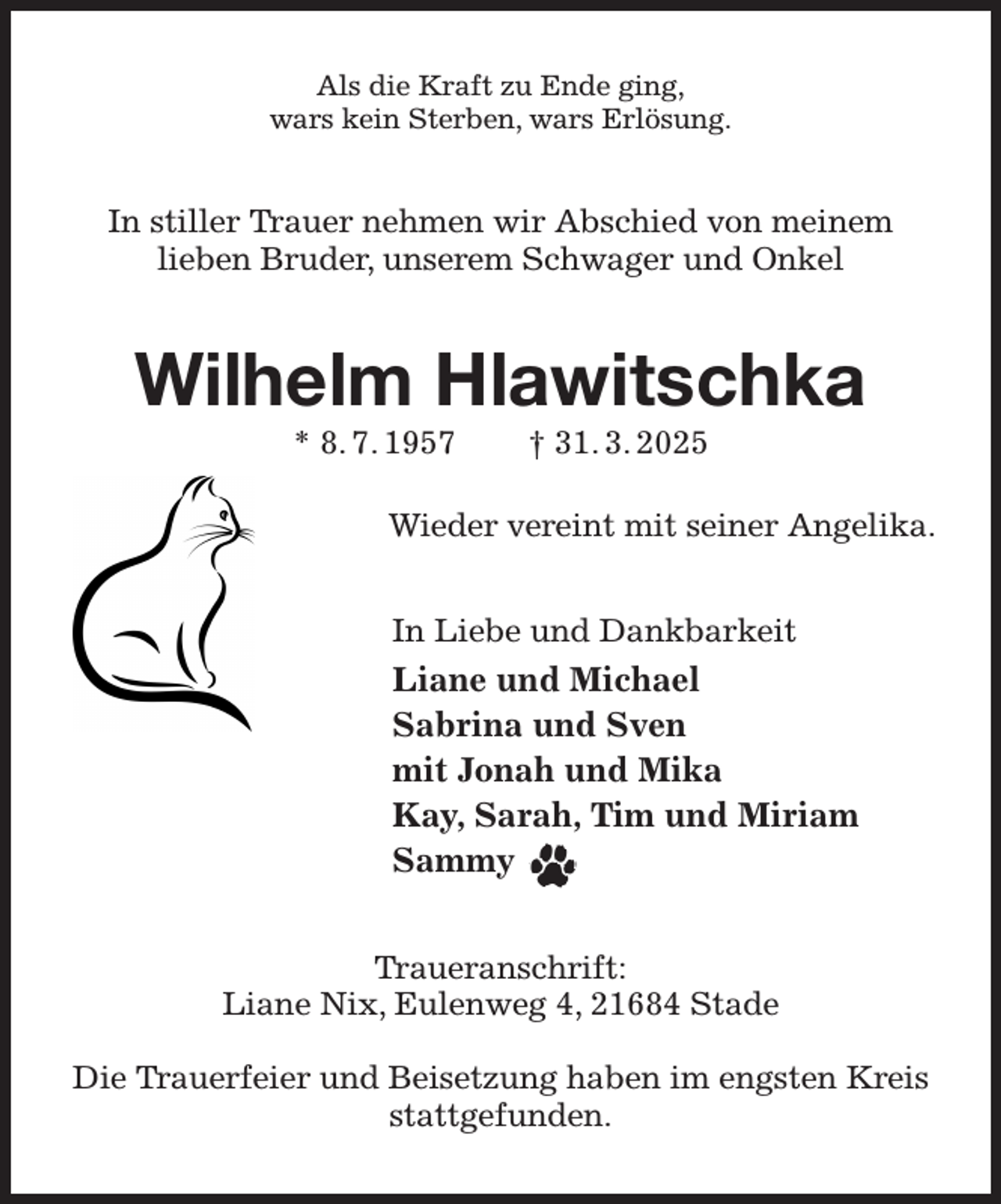 <p>Als die Kraft zu Ende ging,<br />wars kein Sterben, wars Erlösung.<br />In stiller Trauer nehmen wir Abschied von meinem<br />lieben Bruder, unserem Schwager und Onkel<br />Wilhelm Hlawitschka<br />* 8. 7. 1957 † 31. 3. 2025</p><p>Wieder vereint mit seiner Angelika.<br />In Liebe und Dankbarkeit<br />Liane und Michael<br />Sabrina und Sven<br />mit Jonah und Mika<br />Kay, Sarah, Tim und Miriam<br />Sammy<br />Traueranschrift:<br />Liane Nix, Eulenweg 4, 21684 Stade</p><p>Die Trauerfeier und Beisetzung haben im engsten Kreis stattgefunden.</p>