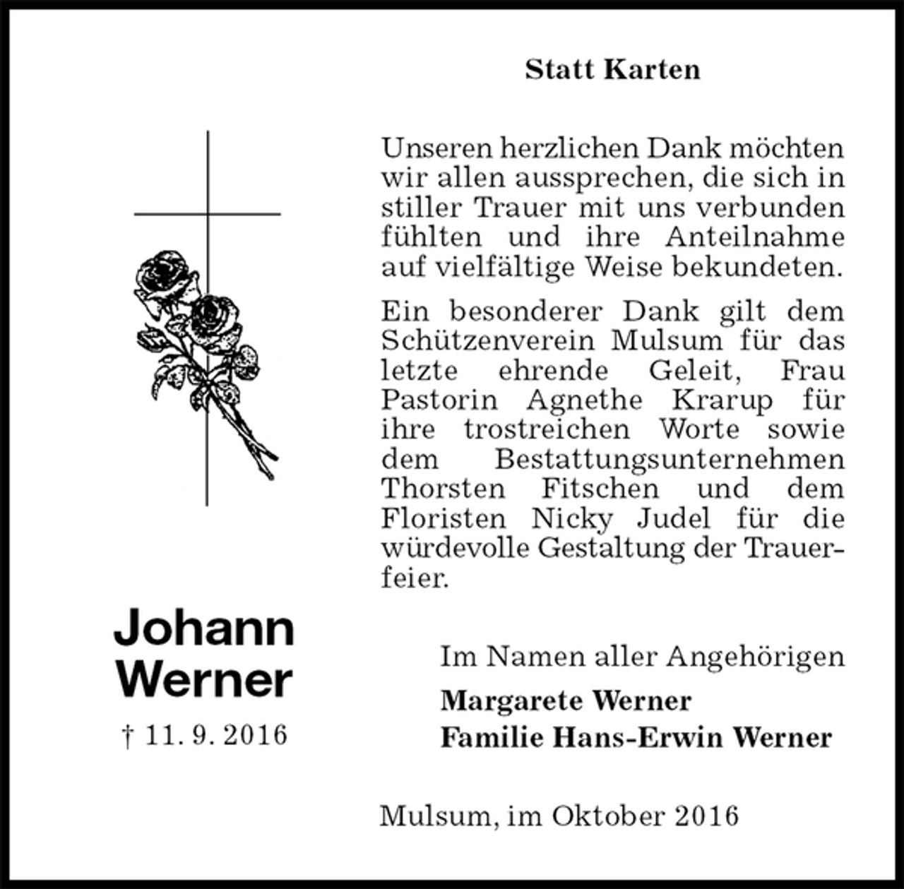 <p>Statt Karten<br />Unseren herzlichen Dank möchten<br />wir allen aussprechen, die sich in stiller Trauer mit uns verbunden fühlten und ihre Anteilnahme auf vielfältige Weise bekundeten.<br />Ein besonderer Dank gilt dem Schützenverein Mulsum für das letzte ehrende Geleit, Frau<br />Pastorin Agnethe Krarup für<br />ihre trostreichen Worte sowie dem Bestattungsunternehmen Thorsten Fitschen und dem<br />Floristen Nicky Judel für die würdevolle Gestaltung der Trauer-<br />feier.<br />Im Namen aller Angehörigen<br />Margarete Werner<br />Familie Hans-Erwin Werner<br />Mulsum, im Oktober 2016<br />Johann<br />Werner<br />† 11. 9. 2016</p>