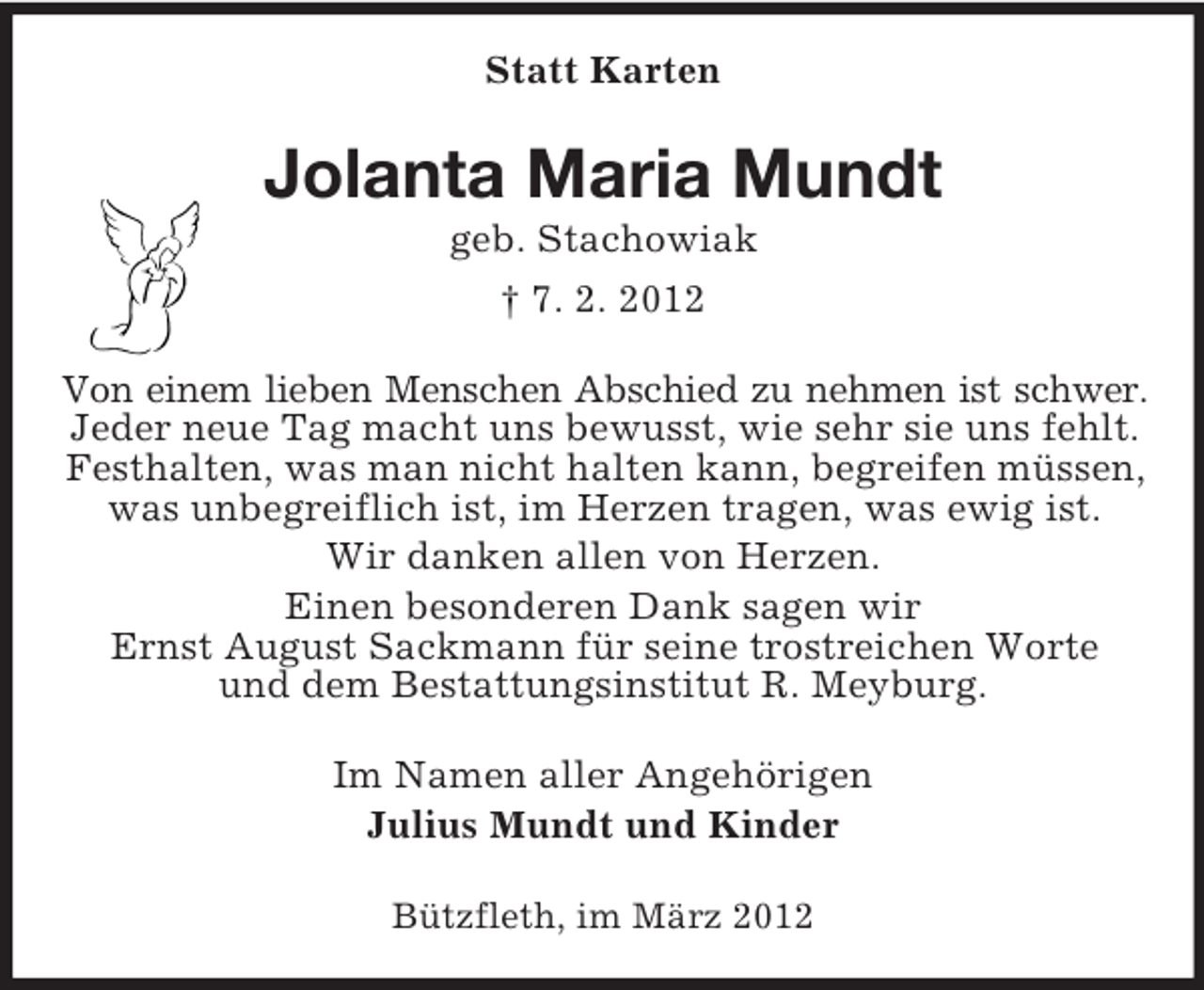 <p>Statt Karten</p><p>Jolanta Maria Mundt<br />geb. Stachowiak<br />† 7. 2. 2012<br />Von einem lieben Menschen Abschied zu nehmen ist schwer.<br />Jeder neue Tag macht uns bewusst, wie sehr sie uns fehlt.<br />Festhalten, was man nicht halten kann, begreifen müssen,<br />was unbegreiflich ist, im Herzen tragen, was ewig ist.<br />Wir danken allen von Herzen.<br />Einen besonderen Dank sagen wir<br />Ernst August Sackmann für seine trostreichen Worte<br />und dem Bestattungsinstitut R. Meyburg.<br />Im Namen aller Angehörigen<br />Julius Mundt und Kinder<br />Bützfleth, im März 2012</p>