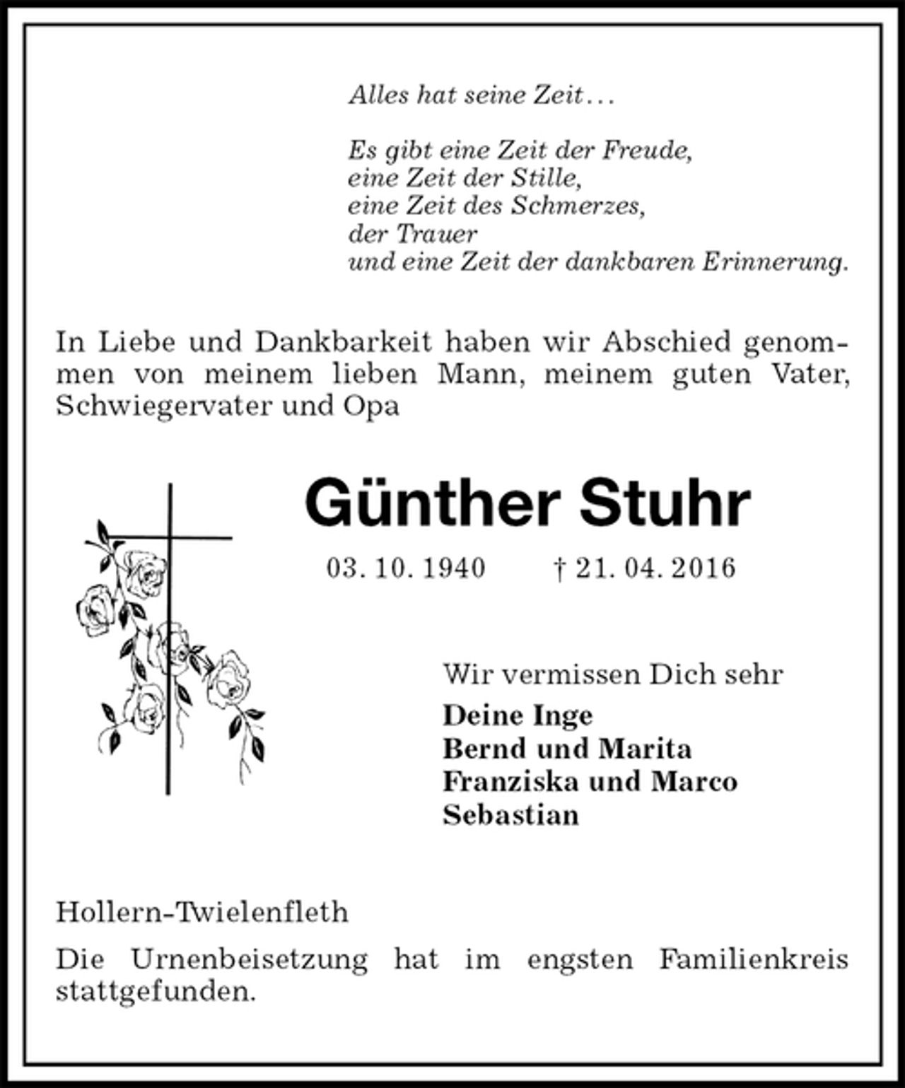 <p>Alles hat seine Zeit . . .</p>
<p>Es gibt eine Zeit der Freude,<br />eine Zeit der Stille,<br />eine Zeit des Schmerzes,<br />der Trauer<br />und eine Zeit der dankbaren Erinnerung.<br />In Liebe und Dankbarkeit haben wir Abschied genommen von meinem lieben Mann, meinem guten Vater, Schwiegervater und Opa<br />Günther Stuhr<br />* 03. 10. 1940 † 21. 04. 2016<br />Wir vermissen Dich sehr<br />Deine Inge<br />Bernd und Marita<br />Franziska und Marco<br />Sebastian<br />Hollern-Twielenfleth<br />Die Urnenbeisetzung hat im engsten Familienkreis<br />stattgefunden.</p>