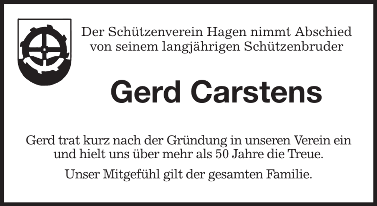 <p>Der Schützenverein Hagen nimmt Abschied<br />von seinem langjährigen Schützenbruder<br />Gerd Carstens</p><p>Gerd trat kurz nach der Gründung in unseren Verein ein<br />und hielt uns über mehr als 50 Jahre die Treue.<br />Unser Mitgefühl gilt der gesamten Familie.</p>