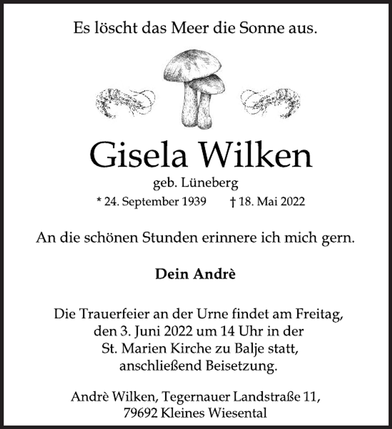 <p>Es löscht das Meer die Sonne aus.<br />Gisela Wilken<br />geb. Lüneberg<br />* 24. September 1939 † 18. Mai 2022<br />An die schönen Stunden erinnere ich mich gern.<br />Dein Andrè<br />Die Trauerfeier an der Urne findet am Freitag,<br />den 3. Juni 2022 um 14 Uhr in der<br />St. Marien Kirche zu Balje statt,<br />anschließend Beisetzung.<br />Andrè Wilken, Tegernauer Landstraße 11,<br />79692 Kleines Wiesental</p>